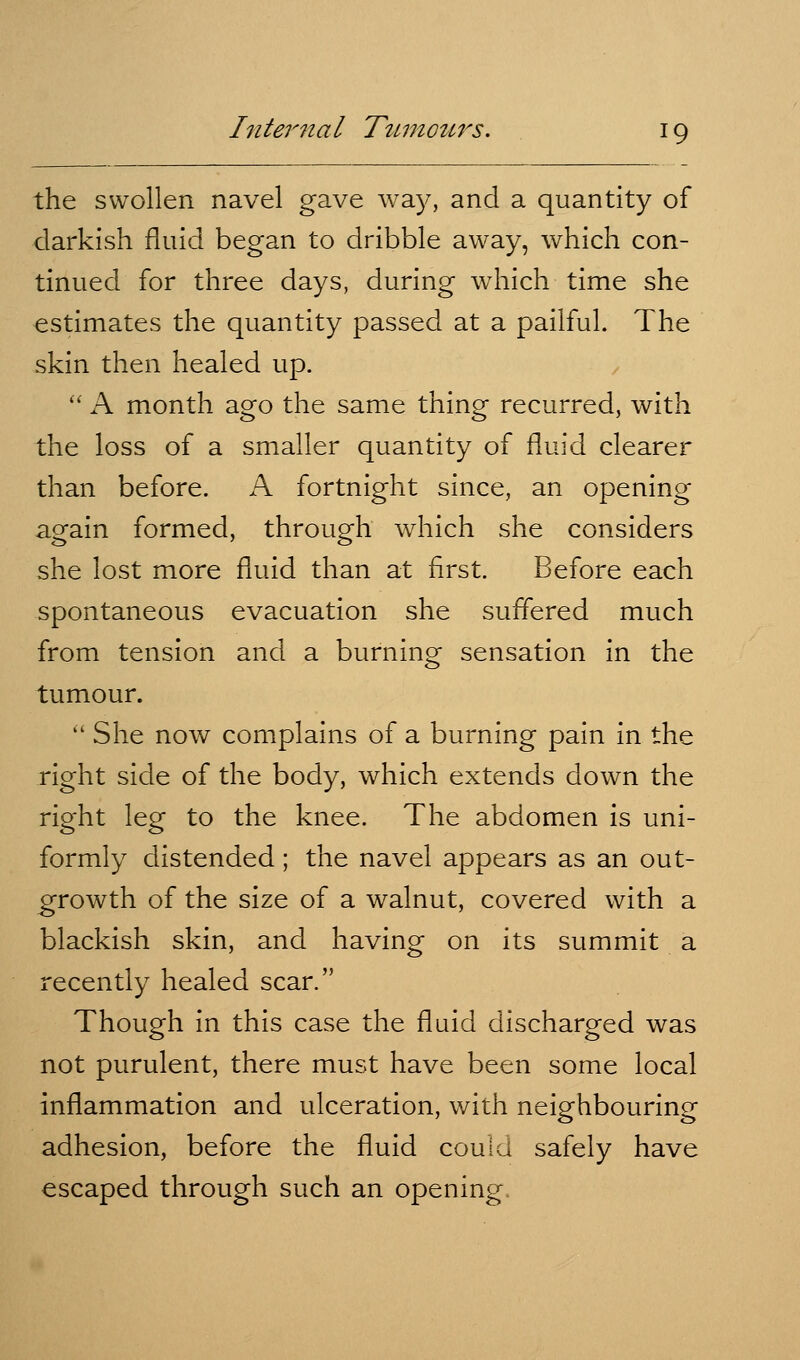 the swollen navel gave wa)^ and a quantity of darkish fluid began to dribble away, which con- tinued for three days, during which time she estimates the quantity passed at a pailful. The skin then healed up. '' A month ago the same thing recurred, with the loss of a smaller quantity of fluid clearer than before. A fortnight since, an opening again formed, through which she considers she lost more fluid than at first. Before each spontaneous evacuation she suffered much from tension and a burning sensation in the tumour.  She now complains of a burning pain in the right side of the body, which extends down the right leg to the knee. The abdomen is uni- formly distended; the navel appears as an out- growth of the size of a walnut, covered with a blackish skin, and having on its summit a recently healed scar. Though in this case the fluid discharged was not purulent, there must have been some local inflammation and ulceration, with neighbouring adhesion, before the fluid could safely have escaped through such an opening.
