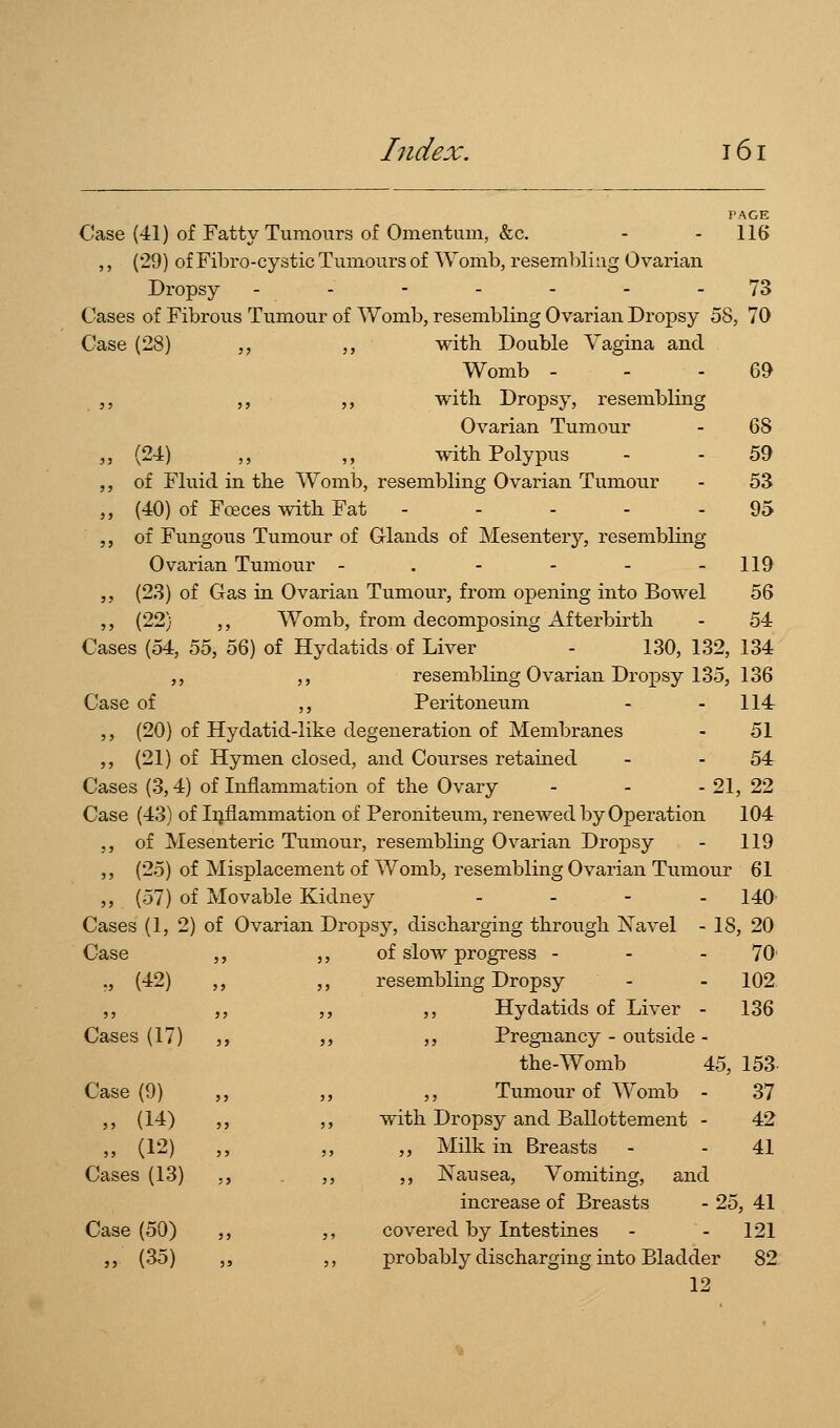 PAGE Case (41) of Fatty Tumours of Omentum, &c. - - 116 ,, (29) of Fibro-cystic Tumours of Womb, resembling Ovarian Dropsy ------- 73 Cases of Fibrous Tumour of Womb, resembling Ovarian Dropsy 58, 70 Case (28) ,, ,, with. Double Vagina and Womb - - - 69 ,, ,, ,, with Dropsy, resembling Ovarian Tumour - 68 „ (24) „ „ with Polypus - - 59 ,, of Fluid in the Womb, resembling Ovarian Tumour - 53 „ (40) of Fceces with Fat - - - - - 95 ,, of Fungous Tumour of G-lands of Mesentery, resembling Ovarian Tumour - . - - - - 119 ,, (23) of Gas in Ovarian Tumour, from opening into Bowel 56 ,, (22) ,, Womb, from decomposing Afterbirth - 54 Cases (54, 55, 56) of Hydatids of Liver - 130, 132, 134 ,, ,, resembling Ovarian Dropsy 135, 136 Case of ,, Peritoneum - - 114 ,, (20) of Hydatid-like degeneration of Membranes - 51 ,, (21) of Hymen closed, and Courses retained - - 54 Cases (3,4) of Inflammation of the Ovary - - - 21, 22 Case (43) of Iijflammation of Peroniteum, renewed by Operation 104 ,, of Mesenteric Tumour, resembling Ovarian Dropsy - 119 ,, (25) of Misplacement of Womb, resembling Ovarian Tumour 61 „ (57) of Movable Kidney .... 140^ Cases (1, 2) of Ovarian Dropsy, discharging through N'avel - 18, 20 Case ,, ,, of slow progress - - - 70' ., (42) ,, ,, resembling Dropsy - - 102 ,, ,, ,, ,, Hydatids of Liver - 136 Cases (17) ,, ,, ,, Pregnancy - outside- the-Womb 45, 153 Tumour of Womb - 37 ,, with Dropsy and Ballottement - 42 ,, ,, Milk in Breasts - - 41 ,, ,, Nausea, Vomiting, and increase of Breasts - 25, 41 ,, covered by Intestines - - 121 ,, probably discharging into Bladder 82 12 Case (9) „ (14) „ (12) Cases (13) Case (50) „ (35)