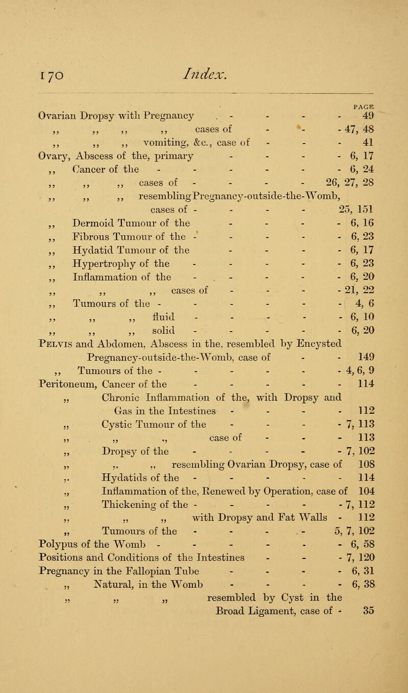 Ovarian Dropsy witli Pregnancy PAGE 49 •47, 48 41 6, 17 6, 24 26, 27, 28 ,, ,, ,, ,, cases of - '' ,, ,, ,, vomiting, &c., case of Ovary, Abscess of the, primary ,, Cancer of tlie . . - . ,, ,, ,, cases of - ,, ,, ,, resembling Pregnancy-ontside-tlie-Womb, cases of - - - - 25, 151 ,, Dermoid Tumour of the - - - - 6, 16 ,, Fibrous Tumour of the - ... - 6,23 „ Hydatid Tumour of the - - - - 6, 17 ,, Hypertrophy of the - - - - - 6, 23 ,, Inflammation of the - . - - - - 6, 20 ,, cases of - - - - 21, 22 ,, Tumours of the - - - - - - 4, 6 „ fluid - - - - - 6, 10 ,, solid 6, 20 Pelvis and Abdomen, Abscess in the. resembled by Encysted Pregnancy-outside-the-Womb, case of - - 149 ,, Tumours of the - - - - - - 4, 6, 9 Peritoneum, Cancer of the - - - - - 114 „ Clironic Inflammation of the, with Dropsy and Gas in the Intestines - - - - 112 „ Cystic Tumour of the - - - - 7, 113 „ „ ,, case of - - - 113 „ Dropsy of the - - - - - 7, 102 „ ,, ,, resembling Ovarian Dropsy, case of 108 5. Hydatids of the - - - - - 114 „ Inflammation of the, Renewed by Operation, case of 104 „ Thickening of the - - - - - 7, 112 ,, „ ,, with Dropsy and Fat Walls - 112 Tumours of the - - - . - 5, 7, 102 Polypus of the Womb - - - - - - 6, 58 Positions and Conditions of the Intestines - - - 7, 120 Pregnancy in the Falloi)ian Tube - - - - 6, 31 ,, Natural, in the Womb - - - - 6, 38 „ „ „ resembled by Cyst in the Broad Ligament, case of - 35