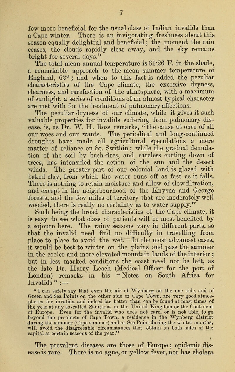 few more beneficial for the usual class of Indian invalids than a Cape winter. There is an invigorating freshness about this season equally delightful and beneficial; the moment the rain ceases, the clouds rapidly clear away, and the sky remains bright for several days. The total mean annual temperature is 61*26 F. in the shade, a remarkable approach to the mean summer temperature of England, 62°; and when to this fact is added the peculiar characteristics of the Cape climate, the excessive dryness, clearness, and rarefaction of the atmosphere, with a maximum of sunlight, a series of conditions of an almost typical character are met with for the treatment of pulmonary affections. The peculiar dryness of our climate, while it gives it such valuable properties for invalids suffering from pulmonary dis- ease, is, as Dr. W. H. Eoss remarks,  the cause at once of all our woes and our wants. The periodical and long-continued droughts have made all agricultural speculations a mere matter of reliance on St. Swithin; while the gradual denuda- tion of the soil by bush-fires, and careless cutting down of trees, has intensified the action of the sun and the desert winds. The greater part of our colonial land is glazed with baked clay, from which the water runs off as fast as it falls. There is nothing to retain moisture and allow of slow filtration, and except in the neighbourhood of the Knysna and George forests, and the few miles of territory that are moderately well wooded, there is really no certainty as to water supply. Such being the broad characteristics of the Cape climate, it is easy to see what class of patients will be most benefited by a sojourn here. The rainy seasons vary in different parts, so that the invalid need find no difficulty in travelling from place to place to avoid the wet. In the most advanced cases, it would be best to winter on the plains and pass the summer in the cooler and more elevated mountain lands of the interior ; but in less marked conditions the coast need not be left, as the late Dr. Harry Leach (Medical Officer for the port of London) remarks in his  Notes on South Africa for Invalids  :—  I can safely say that even the air of Wynberg- on the one side, and of Green and Sea Points on the other side of Cape Town, are very good atmos- pheres for invalids, and indeed far better than can be found at most times of the year at any so-called Sanitaria in the United Kingdom or the Continent of Europe. Even for the invalid who does not care, or is not able, to go beyond the precincts of Cape Town, a residence in the Wynberg district during the summer (Cape summer) and at Sea Point during the winter months, will avoid the disagreeable circumstances that obtain on both sides qi the capital at certain seasons of the year. The prevalent diseases are those of Europe ; epidemic dis- ease is rare. There is no ague, or yellow fever, nor has cholera