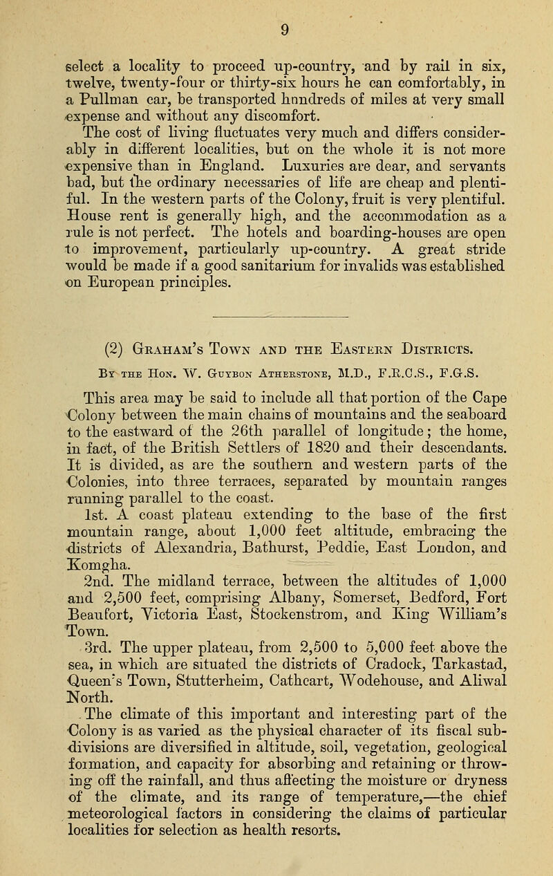 select a locality to proceed up-country, and by rail in six, twelve, twenty-four or thirty-six liours he can comfortably, in a Pullman car, be transported hnndreds of miles at very small -expense and without any discomfort. The cost of living fluctuates very much and differs consider- ably in different localities, but on the whole it is not more expensive than in England. Luxuries are dear, and servants bad, but lhe ordinary necessaries of life are cheap and plenti- ful. In the western parts of the Colony, fruit is very plentiful. House rent is generally high, and the accommodation as a rule is not perfect. The hotels and boarding-houses are open to improvement, particularly up-country. A great stride would be made if a good sanitarium for invalids was established on European principles. (2) Graham's Town and the Eastern Districts. Bt^the Hon. W. Guybon Atheustone, 5I.D,, F.E.O.S., F.G.S. This area may be said to include all that portion of the Cape dolony between the main chains of mountains and the seaboard to the eastward of the 26th parallel of longitude; the home, in fact, of the British Settlers of 1820 and their descendants. It is divided, as are the southern and western parts of the •Colonies, into three terraces, separated by mountain ranges running parallel to the coast. 1st. A coast plateau extending to the base of the first mountain range, about 1,000 feet altitude, embracing the districts of Alexandria, Bathurst, Peddie, East London, and Komgha. 2nd. The midland terrace, between the altitudes of 1,000 and 2,500 feet, comprising Albany, Somerset, Bedford, Fort Beaufort, Victoria East, Stockenstrom, and King William's Town. 3rd. The upper plateau, from 2,500 to 5,000 feet above the sea, in which are situated the districts of Cradock, Tarkastad, Queen's Town, Stutterheim, Cathcart, Wodehouse, and Aliwal North. - The climate of this important and interesting part of the Oolony is as varied as the physical character of its fiscal sub- divisions are diversified in altitude, soil, vegetation, geological foimation, and capacity for absorbing and retaining or throw- ing off the rainfall, and thus afiecting the moisture or dryness of the climate, and its range of temperature,—the chief meteorological factors in considering the claims of particular localities for selection as health resorts.