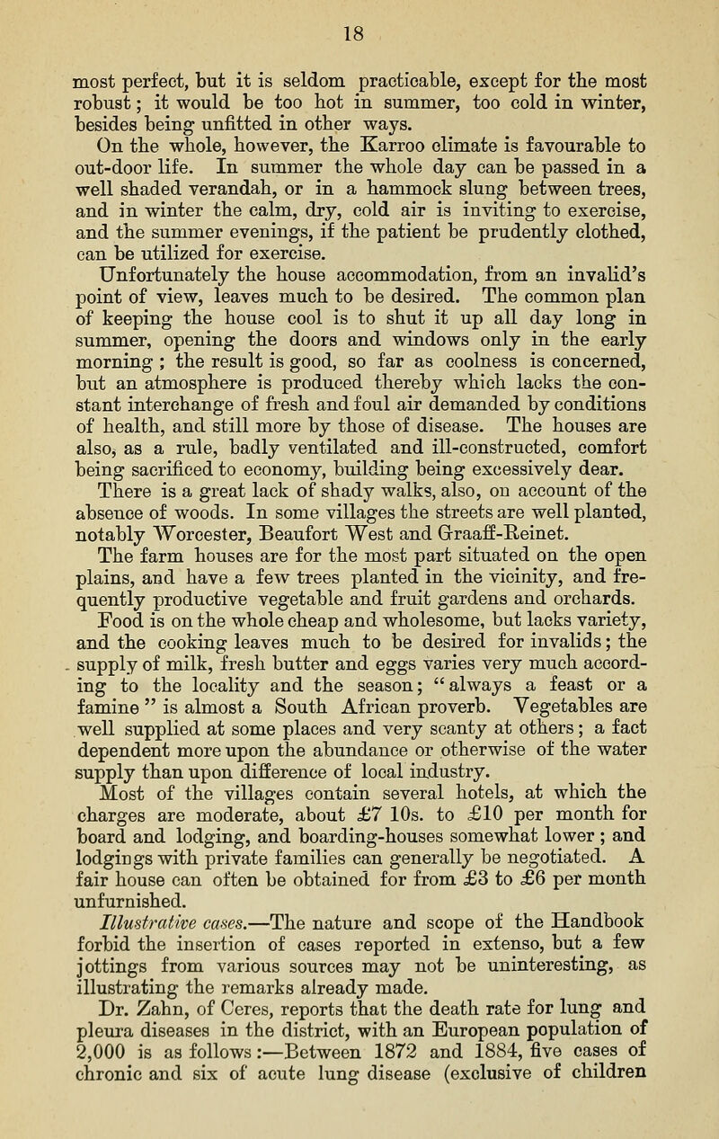 most perfect, but it is seldom practicable, except for tbe most robust; it would be too hot in summer, too cold in winter, besides being unfitted in other ways. On the whole, however, the Karroo climate is favourable to out-door life. In summer the whole day can be passed in a well shaded verandah, or in a hammock slung between trees, and in winter the calm, dry, cold air is inviting to exercise, and the summer evenings, if the patient be prudently clothed, can be utilized for exercise. Unfortunately the house accommodation, from an invalid's point of view, leaves much to be desired. The common plan of keeping the house cool is to shut it up all day long in summer, opening the doors and windows only in the early morning ; the result is good, so far as coolness is concerned, but an atmosphere is produced thereby which lacks the con- stant interchange of fresh and foul air demanded by conditions of health, and still more by those of disease. The houses are also, as a rule, badly ventilated and ill-constructed, comfort being sacrificed to economy, building being excessively dear. There is a great lack of shady walks, also, on account of the absence of woods. In some villages the streets are well planted, notably Worcester, Beaufort West and Graaff-Reinet, The farm houses are for the most part situated on the open plains, and have a iew trees planted in the vicinity, and fre- quently productive vegetable and fruit gardens and orchards. Food is on the whole cheap and wholesome, but lacks variety, and the cooking leaves much to be desired for invalids; the . supply of milk, fresh butter and eggs varies very much accord- ing to the locality and the season; always a feast or a famine  is almost a South African proverb. Vegetables are well supplied at some places and very scanty at others; a fact dependent more upon the abundance or otherwise of the water supply than upon difference of local industry. Most of the villages contain several hotels, at which the charges are moderate, about £7 10s. to £10 per month for board and lodging, and boarding-houses somewhat lower ; and lodgings with private families can generally be negotiated. A fair house can often be obtained for from £3 to £6 per month unfurnished. Illustrative cases.—The nature and scope of the Handbook forbid the insertion of cases reported in extenso, but a few jottings from various sources may not be uninteresting, as illustrating the remarks already made. Dr. Zahn, of Ceres, reports that the death rate for lung and pleura diseases in the district, with an European population of 2,000 is as follows .-—Between 1872 and 1884, five cases of chronic and six of acute lung disease (exclusive of children