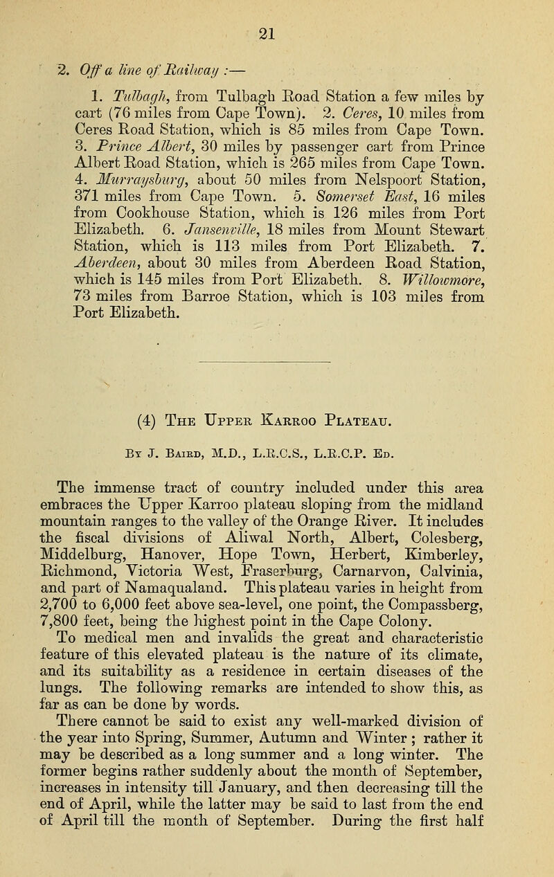 2. Off a line of. Railway :— 1. Tulhagh, from Tulbagb Eoad Station a few miles by cart (76 miles from Cape Town). 2. Ceres, 10 miles from Ceres Road Station, wliicb is 85 miles from Cape Town. 3. Prince Albert, 30 miles by passenger cart from Prince Albert Road Station, which, is 265 miles from Cape Town. 4. Murrayshurg, about 50 miles from Nelspoort Station, 371 miles from Cape Town. 5. Somerset East, 16 miles from Cookhouse Station, which is 126 miles from Port Elizabeth. 6. Jansenville, 18 miles from Mount Stewart Station, which is 113 miles from Port Elizabeth. 7. Aberdeen, about 30 miles from Aberdeen Road Station, which is 145 miles from Port Elizabeth. 8. Willoicmore, 73 miles from Barroe Station, which is 103 miles from Port Elizabeth. (4) The Upper Karroo Plateau. By J. Baied, M.D., L.R.C.S., L.R.C.P. Ed. The immense tract of country included under this area embraces the Upper Karroo plateau sloping from the midland mountain ranges to the A'alley of the Orange River. It includes the fiscal divisions of Aliwal North, Albert, Colesberg, Middelburg, Hanover, Hope Town, Herbert, Kimberley, Richmond, Victoria West, Eraserburg, Carnarvon, Calvinia, and part of Namaqualand. This plateau varies in height from 2,700 to 6,000 feet above sea-level, one point, the Compassberg, 7,800 feet, being the highest point in the Cape Colony. To medical men and invalids the great and characteristic feature of this elevated plateau is the nature of its climate, and its suitability as a residence in certain diseases of the lungs. The following remarks are intended to show this, as far as can be done by words. There cannot be said to exist any well-marked division of the year into Spring, Summer, Autumn and Winter ; rather it may be described as a long summer and a long winter. The former begins rather suddenly about the month of September, increases in intensity till January, and then decreasing till the end of April, while the latter may be said to last from the end of April till the month of September. During the first half