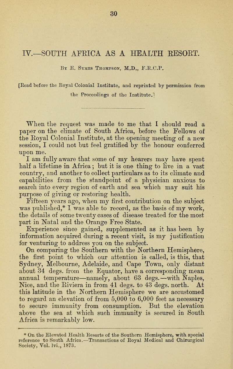 IV.—SOUTH AFEICA AS A HEALTH EESOET. By E. Symes Thompson, M.D., F.E.C.P, [Read before the Royal Colonial Institute, and reprinted by permission from the Proceedings of the Institute.! When the request was made to me that I should read a paper on the climate of South Africa, before the Fellows of the Eoyal Colonial Institute, at the opening meeting of a new session, I could not hut feel gratified by the honour conferred upon me. I am fully aware that some of my hearers may have spent half a lifetime in Africa ; but it is one thing to live in a vast country, and another to collect particulars as to its climate and capabilities from the standpoint of a physician anxious to search into every region of earth and sea which may suit his purpose of giving or restoring health. Fifteen years ago, when my first contribution on the subject was published,* I was able to record, as the basis of my work, the details of some twenty cases of disease treated for the most part in Natal and the Orange Free State. Experience since gained, supplemented as it has been by information acquired during a recent visit, is my justification for venturing to address you on the subject. On comparing the Southern with the Northern Hemisphere, the first point to which our attention is called, is this, that Sydney, Melbourne, Adelaide, and Cape Town, only distant about 34 degs. from the Equator, have a corresponding mean annual temperature—namely, about 63 degs.—with Naples, Nice, and the Eiviera in from 41 degs. to 43 degs. north. At this latitude in the Northern Hemisphere we are accustomed to regard an elevation of from 5,000 to 6,000 feet as necessary to secure immunity from consumption. But the elevation above the sea at which such immunity is secured in South Africa is remarkably low. * On the Elevated Health Resorts of the Southern Hemisphere, with special reference to South Africa.—Transactions of Royal Medical and Chirurgical Society, Vol. Ivi., 1873.