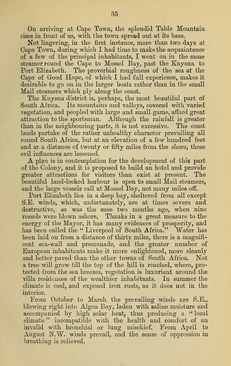On arriving at Cape Town, the splendid Table Mountain rises in front of ns, with the town spread out at its base. Not lingering-, in the first instance, more than two days at Cape Town, during which I had time to make the acquaintance of a few of the principal inhabitants, I went on in the same steamer round the Cape to Mossel Bay, past the Knysna to Port Elizabeth. The proverbial roughness of the sea at the Cape of Good Hope, of which I had full experience, makes it desirable to go on in the larger boats rather than in the small Mail steamers which ply along the coast. The Knysna district is, perhaps, the most beautiful part of South Africa. Its mountains and valleys, covered with varied vegetation, and peopled with large and small game, afford great attraction to the sportsman. Although the rainfall is greater than in the neighbouring parts, it is not excessive. The coast lands partake of the rather unhealthy character prevailing all round South Africa, but at an elevation of a few hundred feet and at a distance of twenty or fifty miles from the shore, these evil influences are lessened. A plan is in contemplation for the development of this part of the Colony, and it is proposed to build an hotel and provide greater attractions for visitors than exist at present. The beautiful land-locked harbour is open to small Mail steamers, and the large vessels call at Mossel Bay, not many miles off. Port Elizabeth lies in a deep bay, sheltered from all except S.E. winds, which, unfortunately, are at times severe and destructive, as was the case two months ago, when nine vessels were blown ashore. Thanks in a great measure to the energy of the Mayor, it has many evidences of prosperity, and has been called the  Liverpool of South Africa. Water has been laid on from a distance of thirty miles, there is a magnifi- cent sea-wall and promenade, and the greater number of European inhabitants make it more enlightened, more cleanly and better paved than the other towns of South Africa. Not a tree will grow till the top of the hill is reached, where, pro- tected from the sea breezes, vegetation is luxuriant around the villa residences of the wealthier inhabitants. In summer the climate is cool, and exposed iron rusts, as it does not in the interior. From. October to March the prevailing winds are S.E., blowing right into Algoa Bay, laden with saline moisture and accompanied by high solar heat, thus producing a  local climate incompatible with the health and comfort of an invalid with bronchial or lung mischief. From April to August N.W. winds prevail, and the sense of oppression in breathing is relieved.