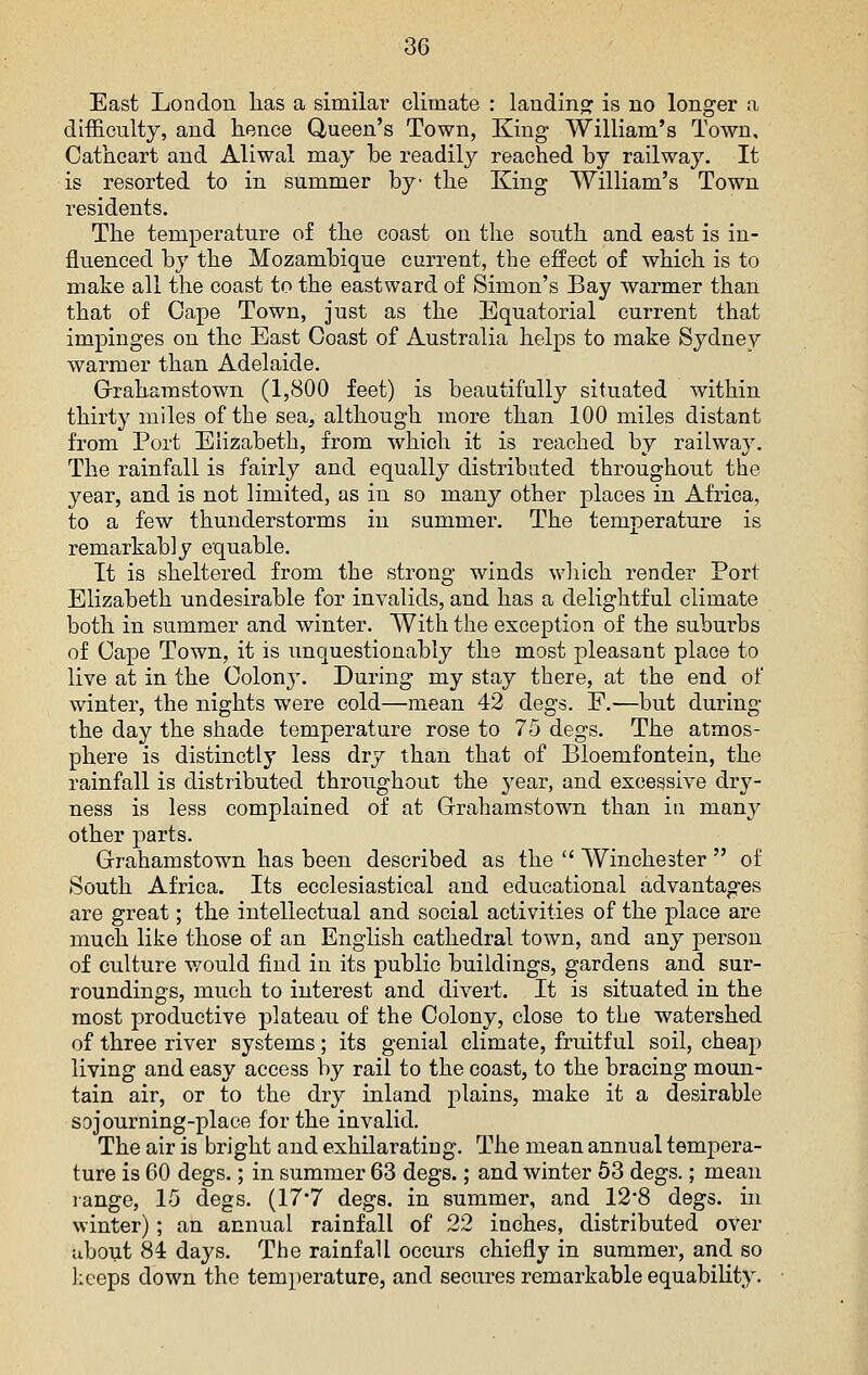 East London has a similar climate : landinof is no longer a difficulty, and hence Queen's Town, King William's Town, Catheart and Aliwal may be readily reached by railway. It is resorted to in summer by the King William's Town residents. The temperature of the coast on the south and east is in- fluenced by the Mozambique current, the effect of which is to make all the coast to the eastward of Simon's Bay warmer than that of Cape Town, just as the Equatorial current that impinges on the East Coast of Australia helps to make Sydney warmer than Adelaide. Grrahamstown (1,800 feet) is beautifully situated within thirty miles of the sea, although more than 100 miles distant from Port Elizabeth, from which it is reached by railway. The rainfall is fairly and equally distributed throughout the year, and is not limited, as in so many other places in Africa, to a few thunderstorms in summer. The temperature is remarkably equable. It is sheltered from the strong winds wliich render Port Elizabeth undesirable for invalids, and has a delightful climate both in summer and winter. With the exception of the suburbs of Cape Town, it is imquestionably the most pleasant place to live at in the Colon}'. During my stay there, at the end of winter, the nights were cold—mean 42 degs. E.—but during the day the shade temperature rose to 75 degs. The atmos- phere is distinctly less dry than that of Bloemfontein, the rainfall is distributed throughout the year, and excessive dry- ness is less complained of at Grahamstown than in many other parts. Grrahamstown has been described as the  Winchester  of South Africa. Its ecclesiastical and educational advantages are great; the intellectual and social activities of the place are much like those of an English cathedral town, and any person of culture would find in its public buildings, gardens and sur- roundings, much to interest and divert. It is situated in the most productive plateau of the Colony, close to the watershed of three river systems; its genial climate, fruitful soil, cheap living and easy access by rail to the coast, to the bracing moun- tain air, or to the dry inland plains, make it a desirable sojourning-place for the invalid. The air is bright and exhilarating. The mean annual tempera- ture is 60 degs.; in summer 63 degs.; and winter 63 degs.; mean lange, 15 degs. (17*7 degs. in summer, and 12*8 degs. in winter) ; an annual rainfall of 22 inches, distributed over about 84 days. The rainfall occurs chiefly in summer, and so ]:ceps down the temperature, and secures remarkable equability.