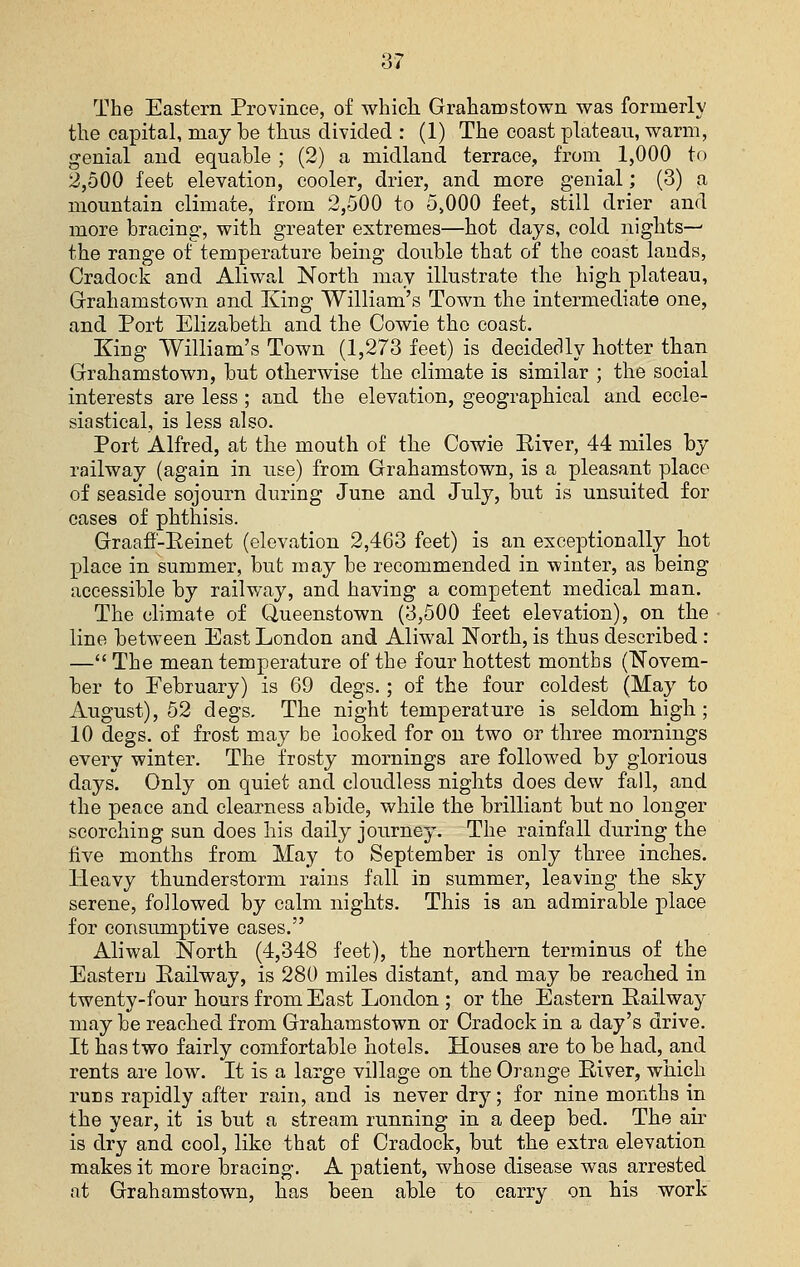 The Eastern Province, of whicli Grahamstown was formerly the capital, may be thus divided : (1) The coast plateau, warm, genial and equable ; (2) a midland terrace, from 1,000 to 2,500 feet elevation, cooler, drier, and more genial; (3) a mountain climate, from 2,500 to 5>000 feet, still drier and more bracing, with greater extremes—hot days, cold nights-^ the range of temperature being double that of the coast lauds, Cradock and Aliwal North may illustrate the high plateau, Graliamstown and King William's Town the intermediate one, and Port Elizabeth and the Cowie the coast. King William's Town (1,273 feet) is decidedly hotter than Grahamstown, but otherwise the climate is similar ; the social interests are less ; and the elevation, geographical and eccle- siastical, is less also. Port Alfred, at the mouth of the Cowie Eiver, 44 miles by railway (again in use) from Grahamstown, is a pleasant place of seaside sojourn during June and July, but is unsuited for cases of phthisis. Graafl-Eeinet (elevation 2,463 feet) is an exceptionally hot place in summer, but may be recommended in winter, as being accessible by railway, and having a competent medical man. The climate of Queenstown (3,500 feet elevation), on the line between East London and Aliwal North, is thus described : — The mean temperature of the four hottest months (Novem- ber to February) is 69 degs.; of the four coldest (May to August), 52 degs. The night temperature is seldom high; 10 degs. of frost may be looked for on two or three mornings every winter. The frosty mornings are followed by glorious days. Only on quiet and cloudless nights does dew fall, and the peace and clearness abide, while the brilliant but no longer scorching sun does his daily journey. The rainfall during the five months from May to September is only three inches. Heavy thunderstorm rains fall in summer, leaving the sky serene, followed by calm nights. This is an admirable place for consumptive cases. Aliwal North (4,348 feet), the northern terminus of the Eastern Eailway, is 280 miles distant, and may be reached in twenty-four hours from East London ; or the Eastern Eailway may be reached from Grahamstown or Cradock in a day's drive. It has two fairly comfortable hotels. Houses are to be had, and rents are low. It is a large village on the Orange Eiver, which runs rapidly after rain, and is never dry; for nine months in the year, it is but a stream running in a deep bed. The air is dry and cool, like that of Cradock, but the extra elevation makes it more bracing. A patient, whose disease was arrested at Grahamstown, has been able to carry on his work