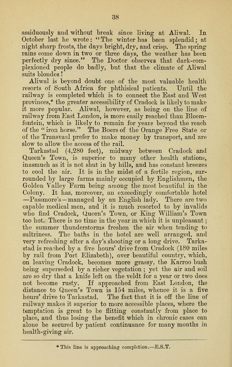 assiduously and witliout break since living at Aliwal. In October last he wrote: *'The winter has been splendid; at night sharp frosts, thei days bright, dry, and crisp. Tlie spring rains come down in two or three days, the weather has been perfectly dry since. The Doctor observes tbat dark-com- plexioned people do badly, but that the climate of Aliwal suits blondes! Aliwal is beyond doubt one of the most valuable health resorts of South Africa for phthisical patients. Until the railway is completed which is to connect the East and West provinces,* the greater accessibility of Cradock is likely to make it more popular. Aliwal, however, as being on the line of railway from East London, is more easily reached tban Bloem- fonteiu, which is likely to remain for yeais beyond the reacb of the  iron horse. The Boers of the Orange Eree State or of the Transvaal prefer to make money by transport, and are slow to allow the access of the rail. Tarkastad (4,280 feet), midway between Cradock and Queen's Town, is superior to many other health, stations, inasmuch as it is not shut in by hills, and has constant breezes to cool the air. It is in the midst of a fertile region, sur- rounded by large farms mainly occupied by Englishmen, tbe Golden Valley Farm being among the most beautiful in the Colony. It has, moreover, an exceedingly comfortable hotel —Passmore's—managed by an English lady. There are two capable medical men, and it is much resorted to by invalids who find Cradock, Queen's Town, or King William's Town too hot. There is no time in the year in which it is unpleasant: the summer thunderstorms freshen the air wben tending to sultriness. The baths in the hotel are well arranged, and very refreshing after a day's shooting or a long drive. Tarka- stad is reached by a five hours' drive from Cradock (180 miles by rail from Port Elizabeth), over beautiful country, which, on leaving Cradock, becomes more grassy, the Karroo bush being superseded by a richer vegetation ; yet the air and soil are so dry that a knife left on the veldt for a year or two does not become rusty. If approached from East London, the distance to Queen's Town is 154 miles, whence it is a five hours' drive to Tarkastad. The fact that it is off the line of railway makes it superior to more accessible places, where the temptation is great to be flitting constantly from place to place, and thus losing the benefit which in chronic cases can alone be secured by patient continuance for many months in health-giving air. * This line is approaching completion.—E.S.T.