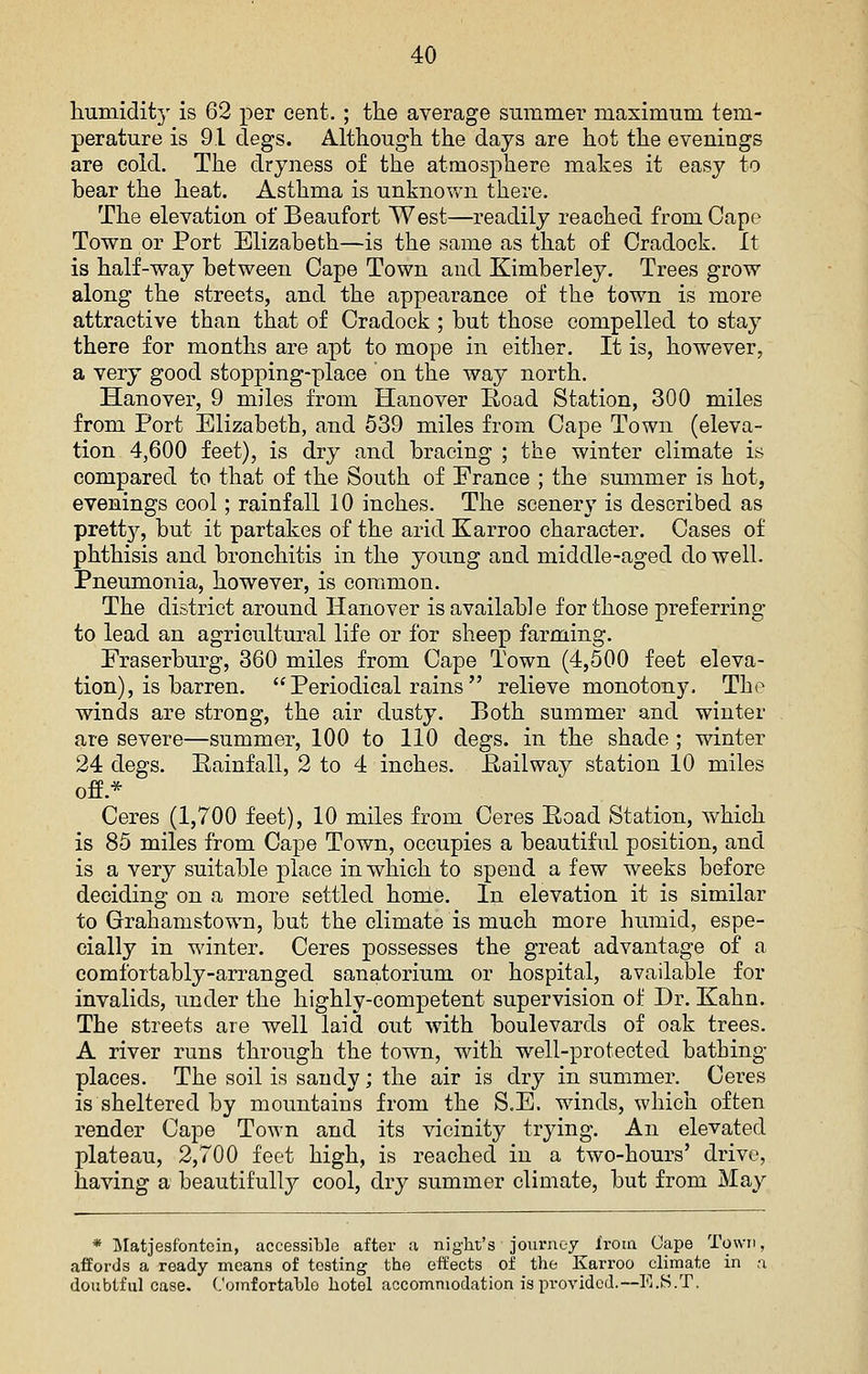 liumidity is 62 per cent. ; the average summer maximum tem- perature is 91 clegs. Although the days are hot the evenings are cold. The dryness of the atmosphere makes it easy to bear the heat. Asthma is unknown there. The elevation of Beaufort West—readily reached from Cape Town or Port Elizabeth—is the same as that of Cradock. It is half-way between Cape Town and Kimberley. Trees grow along the streets, and the appearance of the town is more attractive than that of Cradock ; but those compelled to stay there for months are apt to mope in eitlier. It is, however, a very good stopjiing-place on the way north. Hanover, 9 miles from Hanover Road Station, 300 miles from Port Elizabeth, and 539 miles from Cape Town (eleva- tion 4,600 feet), is dry and bracing ; the winter climate is compared to that of the South of Prance ; the summer is hot, evenings cool; rainfall 10 inches. The scenery is described as prett}^, but it partakes of the arid Karroo character. Gases of phthisis and bronchitis in the young and middle-aged do well. Pneumonia, however, is common. The district around Hanover is available for those preferring to lead an agricultural life or for sheep farming. Praserburg, 360 miles from Cape Town (4,500 feet eleva- tion), is barren.  Periodical rains  relieve monotony. The winds are strong, the air dusty. Both summer and winter are severe—summer, 100 to 110 degs. in the shade ; winter 24 degs. Eainfall, 2 to 4 inches. Hallway station 10 miles ofe.* Ceres (1,700 feet), 10 miles from Ceres Eoad Station, which is 85 miles from Cape Town, occupies a beautiful position, and is a very suitable place in which to spend a few weeks before deciding on a more settled honie. In elevation it is similar to Grahamstown, but the climate is much more humid, espe- cially in winter. Ceres possesses the great advantage of a comfortably-arranged sanatorium or hospital, available for invalids, under the highly-competent supervision of Dr. Kahn. The streets are well laid out with boulevards of oak trees. A river runs through the town, with well-protected bathing- places. The soil is sandy; the air is dry in summer. Ceres is sheltered by mountains from the S.E. winds, which often render Cape Town and its vicinity trying. An elevated plateau, 2,700 feet high, is reached in a two-hours' drive, having a beautifully cool, dry summer climate, but from May * jMatjesfontcin, accessible after a night's journey from Gape Town, affords a ready means of testing the etfects of the Karroo climate in a doubtful case, (.'omfortahlo hotel accommodation is provided.—E.S.T.