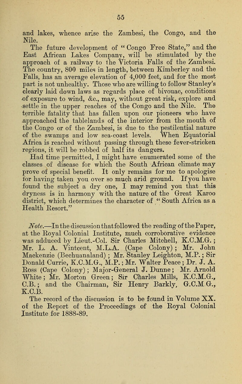 and lakes, whence arise the Zambesi, the Congo, and the Nile. The future development of  Congo Free State, and the East African Lakes Company, will be stimulated by the approach of a railway to the Victoria Falls of the Zambesi. The country, 800 miles in length, between Kimberley and the Falls, has an average elevation of 4,000 feet, and for the most part is not unhealthy. Those who are willing to follow Stanley's clearly laid down laws as regards place of bivouac, conditions of exposure to wind, &c., may, without great risk, explore and •settle in the upper reaches of the Congo and the Nile. The terrible fatality that has fallen upon our pioneers who have ■approached the tablelands of the interior from the mouth of the Congo or of the Zambesi, is due to the pestilential nature of the swamps and low sea-coast levels. When Equatorial Africa is reached without passing through these fever-stricken regions, it will be robbed of half its dangers. Had time permitted, I might have enumerated some of the classes of disease for which the South African climate may prove of special benefit. It only remains for me to apologise for having taken you over so mu(?h arid ground. If you have found the subject a dry one, I may remind you that this dryness is in harmony with the nature of the Great Karoo district, which determines the character of /' South Africa as a Health Eesort. Note.—In the discussion that followed the reading of the Paper, at the Eoyal Colonial Institute, much corroborative evidence was adduced by Lieut.-Col. Sir Charles Mitchell, K.C.M.Gr.; Mr. L. A. Vintcent, M.L.A. (Cape Colony) ; Mr. John Mackenzie (Bechuanaland) ; Mr. Stanley Leighton, M.P.; Sir Donald Currie, K.C.M.G., M.P.; Mr. Walter Peace; Dr. J. A. Eoss (Cape Colony); Major-General J. Dunne; Mr. Arnold White; Mr. Morton Green; Sir Charles Mills, K.C.M.G., C.B.; and the Chairman, Sir Henry Barkly, G.C.M.G., K.C.B. The record of the discussion is to be fotind in Volume XX. of the Report of the Proceedings of the Royal Colonial Institute for 1888-89.