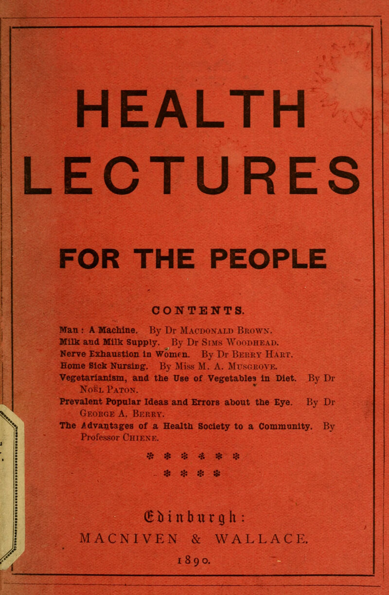 HEALTH LECTURES FOR THE PEOPLE CONTENTS. Man : A Machine. By Dr Macdonald Browx. Milk and Milk Supply. By Dr Sims Woodhead. Nerve Exhaustion in Women. By Dr Berry Hart. Home Sick Nursing. By Miss M. A. Musgroye. Vegetarianism, and the Use of Vegetables in Diet, By Dr Noel Paton. Prevalent Popular Ideas and Errors about the Eye. By Dr ^^ George A. Berry. The Advantages of a Health Society to a Community. By Professor Chiexe. ^ * * * * * ^ ^. Hi H: (E b i n b xt r g h : MACNIVEN & WALLACE. 1890.