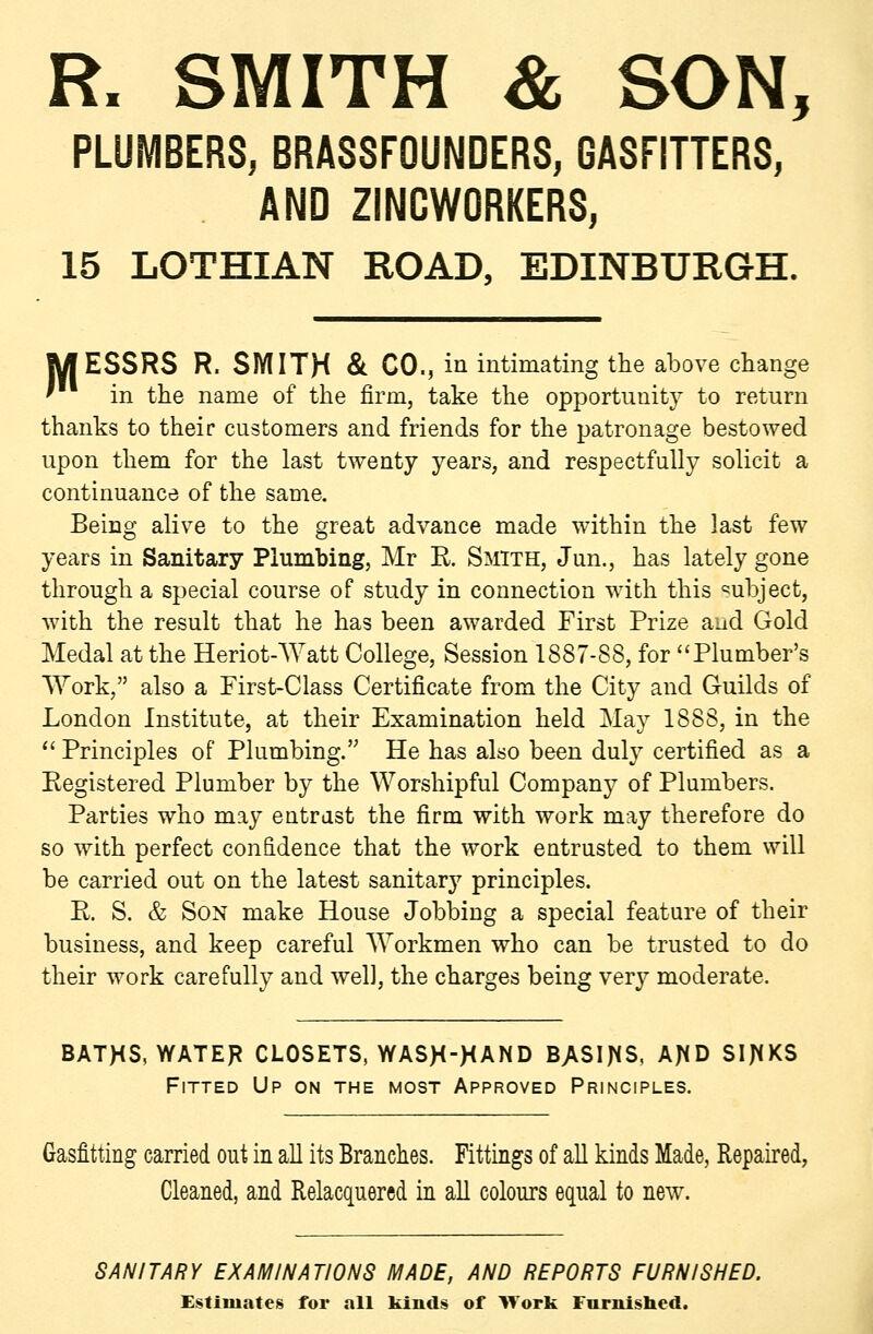 R. SMITH & SON, PLUMBERS, BRASSFOUNDERS, GASFITTERS, AND ZINCWORKERS, 15 LOTHIAN ROAD, EDINBURGH. MESSRS R. SMITH & CO., in intimating the above change ' in the name of the firm, take the opportunity to return thanks to their customers and friends for the patronage bestowed upon them for the last twenty years, and respectfully solicit a continuance of the same. Being alive to the great advance made within the last few years in Sanitary Plumbing, Mr R Smith, Jun., has lately gone through a special course of study in connection with this ^^ubject, with the result that he has been awarded First Prize and Gold Medal at the Heriot-Watt College, Session 1887-88, for Plumber's AYork, also a Pirst-Class Certificate from the City and Guilds of London Institute, at their Examination held May 1888, in the  Principles of Plumbing. He has also been duly certified as a Registered Plumber by the Worshipful Company of Plumbers. Parties who may entrust the firm with work may therefore do so with perfect confidence that the work entrusted to them will be carried out on the latest sanitary principles. R. S. & Son make House Jobbing a special feature of their business, and keep careful Workmen who can be trusted to do their work carefully and well, the charges being very moderate. BATHS, WATER CLOSETS, WASH-^AND BASIJ^S, AJiD SIJ^KS Fitted Up on the most Approved Principles. Gasfitting carried out in all its Branches. Fittings of all kinds Made, Repaired, Cleaned, and Relacquered m all colours equal to new. SANITARY EXAMINATIONS MADE, AND REPORTS FURNISHED. Ej^timates for all kinds of Work Furnlsbed.