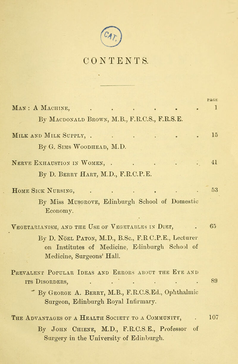 'v5 C 0 N T E N T S. PAGE Man : A Machine, . . . ... 1 By Macdonald Brown, M.B., F.E.C.S., F.R.S.E. Milk AND Milk Supply, . . . .- . .15 By G. Sims Woodhead, M.D. Nerve Exhaustion in Women, . . . . .'. 41 By D. Berry Hart, M.D., F.R.C.P.E. Home Sick Nursing, ...... 53 By Miss Musc-p.ove, Edinbnrgli School of Domestic Economy. Vegetarianism, and the Use of Vegetables in Diet, . 65 By D. Noel Baton, M.D., B.Sc, F.R C.P.E., Lecturer on Institutes of Medicine, Edinburgh School of Medicine, Surgeons' Hall. Prevalent Popular Ideas and Errors about the Eye and ITS Disorders, . . ' . . . . 89  By George A. Berry, M.B., F.R.C.S.Ed., Ophthalmic Surgeon, Edinburgh Royal Infirmary. The Advantages of A Health Society TO A Community, . 107 By John Chiene, M.D., F.R.C.S.E., Professor of Surgery in the University of Edinburgh.