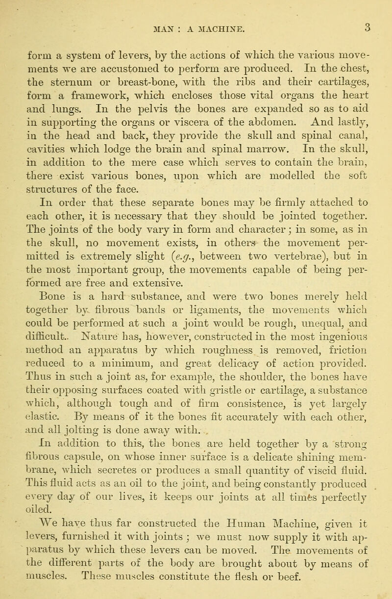 form a system of levers, by the actions of which the various move- ments we are accustomed to perform are produced. In the chest, the sternum or breast-bone, with the ribs and their cartilages, form a framework, which encloses those vital organs the heart and lungs. In the pelvis the bones are expanded so as to aid in supporting the organs or viscera of the abdomen. And lastly, in the head and back, they provide the skall and spinal canal, cavities which lodge the brain and spinal marrow. In the skull, in addition to the mere case which serves to contain the brain, there exist various bones, upon which are modelled the soft structures of the face. In order that these separate bones may be firmly attached to each other, it is necessary that they should be jointed together. The joints of the body vary in form and character; in some, as in the skull, no movement exists, in others the movement per- mitted is extremely slight (e.^., between two vertebrae), but in the most important group, the movements capable of being per- formed are free and extensive. Bone is a hard substance, and were two bones merely held together by. fibrous bands or ligaments, the movements which could be performed at such a joint would be rough, unequal, and difficult.. Nature has, however, constructed in the most ingenious method an apparatus by which roughness is removed, friction reduced to a minimum, and great delicacy of action provided. Thus in such a joint as, for example, the shoulder, the bones have their opposing surfaces coated with gristle or cartilage, a substance which, although tough and of firm consistence, is yet largely elastic. By means of it the bones fit accurately with each other, and all jolting is done away with. .. In addition to this, the bones are held together by a strong fibrous capsule, on whose inner surface is a delicate shining mem- brane, which secretes or produces a small quantity of viscid fluid. This fluid acts as an oil to the joint, and being constantly produced every day of our lives, it keeps our joints at all timfes perfectly oiled. We have thus far constructed the Human Machine, given it levers, furnished it with joints ; we must now supply it with ap- paratus by which these levers can be moved. The movements of the different parts of the body are brought about by means of muscles. These muscles constitute the flesh or beef.