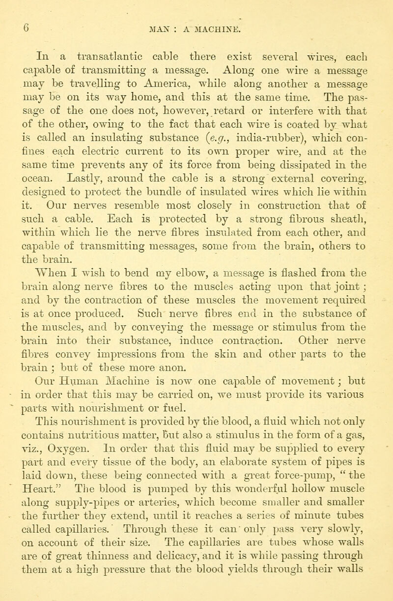 Ill a transatlantic cable there exist several wires, each capable of transmitting a message. Along one wire a message may be travelling to America, while along another a message may be on its way home, and this at the same time. The pas- sage of the one does not, however, retard or interfere with that of the other, owing to the fact that each wire is coated by^ what is called an insulating substance {e.g., india-rubber), which con- fines each electric current to its own proper wire, and at the same time prevents any of its force from being dissipated in the ocean. Lastly, around the cable is a strong external covering, designed to protect the bundle of insulated wires which lie within it. Our nerves resemble most closely in construction that of such a cable. Each is protected by a strong fibrous sheath, within which lie the nerve fibres insulated from each other, and capable of transmitting messages, some from the brain, others to the brain. When I wish to bend my elbow, a message is flashed from the brain along nerve fibres to the muscles acting upon that joint; and by the contraction of these muscles the movement required is at once produced. Such nerve fibres end in the substance of the muscles, and by conveying the message or stimulus from the brain into their substance, induce contraction. Other nerve fibres convey impressions from the skin and other parts to the brain ; but of these more anon. Our Human Machine is now one capable of movement; but in order that this may be carried on, we must provide its various parts with nourishment or fuel. This nourishment is provided by the blood, a fluid which not only contains nutritious matter. But also a stimulus in the form of a gas, viz.. Oxygen. In order that this fluid may be supplied to every part and eveiy tissue of the body, an elaborate system of pipes is laid down, these being connected with a great force-pump,  the Heart. The blood is pumped by this wonderful hollow muscle along supply-pipes or arteries, which become smaller and smaller the further they extend, until it reaches a series of minute tubes called capillaries.' Through these it can'only pass very slowly, on account of their size. The capillaries are tubes whose walls are of great thinness and delicacy, and it is while passing through them at a high pressure that the blood yields through their walls