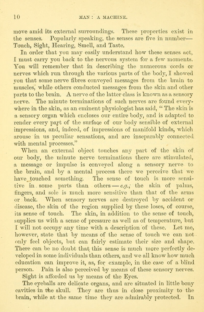 move amid its external surronndiiigs. These properties exist in the senses. Popularly speaking, the senses are five in number— Touch, Sight, Hearing, Smell, and Taste. In order that you may easily understand how these senses act, I must carry you back to the nervous system for a few moments. You will remember that in describing the numerous ^ords or nerves which run through the various parts of the body, I showed you that some nerve fibres conveyed messages from the brain to muscles, while others conducted messages from the skin and other parts to the brain. A nerve of the latter class is known as a sensory nerve. The minute terminations of such nerves are found every- where in the skin, as an eminent physiologist has said,  The skin is a sensory organ which encloses our entire body, and is adapted to render every paj't of the surface of our body sensible of external impressions, and, indeed, of impressions of manifold kinds, which arouse in us peculiar sensatious, and are inseparably connected with mental processes. When an external object touches any part of the skin of our body, the minute nerve terminations there are stimulated, a message or impulse is conveyed along a sensory nerve to the brain, and by a mental process there we perceive that we have touched something. The sense of touch is more sensi- tive in. some parts than others — e.g.; the skin of palms, fingers, and sole is much more sensitive than that of the arms or back. When sensory nerves are destroyed by accident or disease, the skin of the region supplied by these loses, of course, its sense of touch. The skin, in addition to the sense of touch, supplies us with a sense of pressure as well as of temperature, but I will not occupy any time with a desciiption of these. Let me, howevier, state that by means of the sense of touch we can not • only feel objects, but can fairly estimate their size and shape. There can be no doubt that this sense is much more perfectly de- veloped in some individuals than others, and we all know how much education can improve it, as, for example, in the case of a blind person. Pain is also perceived by means of these sensory nerves. Sight is afibrded us by means of the Eyes. The eyeballs are delicate organs, and are situated in little bony cavities in the skull. They are thus in close proximity to the brain, while at the same time they are admirably protected. In