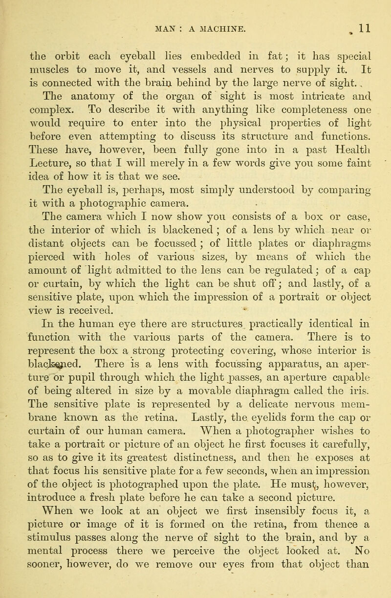 the orbit each eyeball lies embedded in fat; it has special muscles to move it, and vessels and nerves to supply it. It is connected with the braiij behind by the large nerve of sight.. The anatomy of the organ of sight is most intricate and complex. To describe it with anything like completeness one would require to enter into the physical properties of light before even attempting to discuss its structure and functions. These have, however, been fully gone into in a past Healtli Lecture, so that I will merely in a few words give you some faint idea of how it is that we see. The eyeball is, perhaps, most simply understood by comparing it with a photographic camera. The camera which I now show you consists of a box or case, the interior of which is blackened ; of a lens by which near or distant objects can be focussed ; of little plates or diaphragms pierced with holes of various sizes, by means of which the amount of light admitted to the lens can be regulated; of a cap or curtain, by which the light can be shut off; and lastly, of a sensitive plate, upon which the impression of a portrait or object view is received. In the human eye there are structures practically identical in function with the various parts of the camera. There is to represent the box a strong protecting covering, whose interior is blaqki^ed. There is a lens with focussing apparatus, an aper- ture or pupil through which the light passes, an aperture capable of being altered in size by a movable diaphragm called the iris. The sensitive plate is represented by a delicate nervous mem- brane known as the retina. Lastly, the eyelids form the cap or curtain of our human camera. When a photographer wishes to take a portrait or picture of an object he first focuses it carefully, so as to give it its greatest distinctness, and then he exposes at that focus his sensitive plate for a few seconds, when an impression of the object is photographed upon the plate. He musij, however, introduce a fresh plate before he can take a second picture. When we look at an object we first insensibly focus it, a picture or image of it is formed on the retina, from thence a stimulus passes along the nerve of sight to the brain, and by a mental process there we perceive the object looked at. No sooner, however, do we remove our eyes from that object than