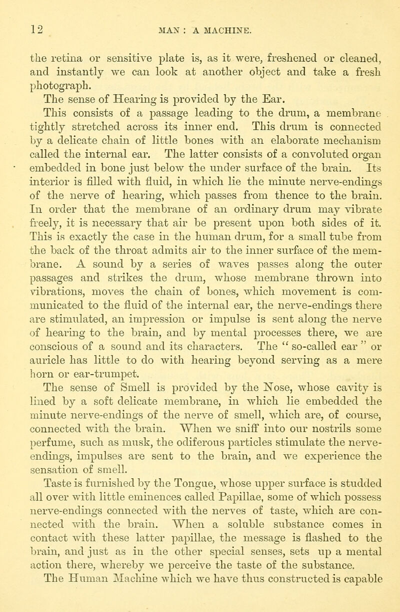the retina or sensitive plate is, as it were, freshened or cleaned, and instantly we can look at another object and take a fresh photograph. The sense of Hearing is provided by the Ear. This consists of a passage leading to the drum, a membrane tightly stretched across its inner end. This drum is connected by a delicate chain of little bones with an elaborate mechanism called the internal ear. The latter consists of a convoluted organ embedded in bone just below the under surface of the brain. Its interior is filled with fluid, in which lie the minute nerve-endings of the nerve of hearing, which passes from thence to the brain. In order that the membrane of an ordinary drum may vibrate freely, it is necessary that air be present upon both sides of it. This is exactly the case in the human drum, for a small tube from the back of the throat admits air to the inner surface of the mem- brane. A sound by a series of waves passes along the outer passages and strikes the drum, whose membrane thrown into vibrations, moves the chain of bones, which movement is com- municated to the fluid of the internal ear, the nerve-endings there are stimulated, an impression or impulse is sent along the nerve of hearing to the brain, and by mental processes there, we are conscious of a sound and its characters. The  so-called ear  or auricle has little to do with hearing beyond serving as a mere horn or ear-trumpet. The sense of Smell is provided by the ISTose, whose cavity is lined by a soft delicate membrane, in which lie embedded the minute nerve-endings of the nerve of smell, which are, of course, connected with the brain. When we snifl into our nostrils some perfume, such as musk, the odiferous particles stimulate the nerve- endings, impulses are sent to the brain, and we experience the sensation of smell. Taste is furnished by the Tongue, whose upper surface is studded all over with little eminences called Papillae, some of which possess nerve-endings connected with the nerves of taste, which are con- nected with the brain. When a soluble substance comes in contact with these latter papillae, the message is flashed to the brain, and just as in the other special senses, sets up a mental action there, whereby we perceive the taste of the substance. The Human IMachine which we have thus constructed is capable