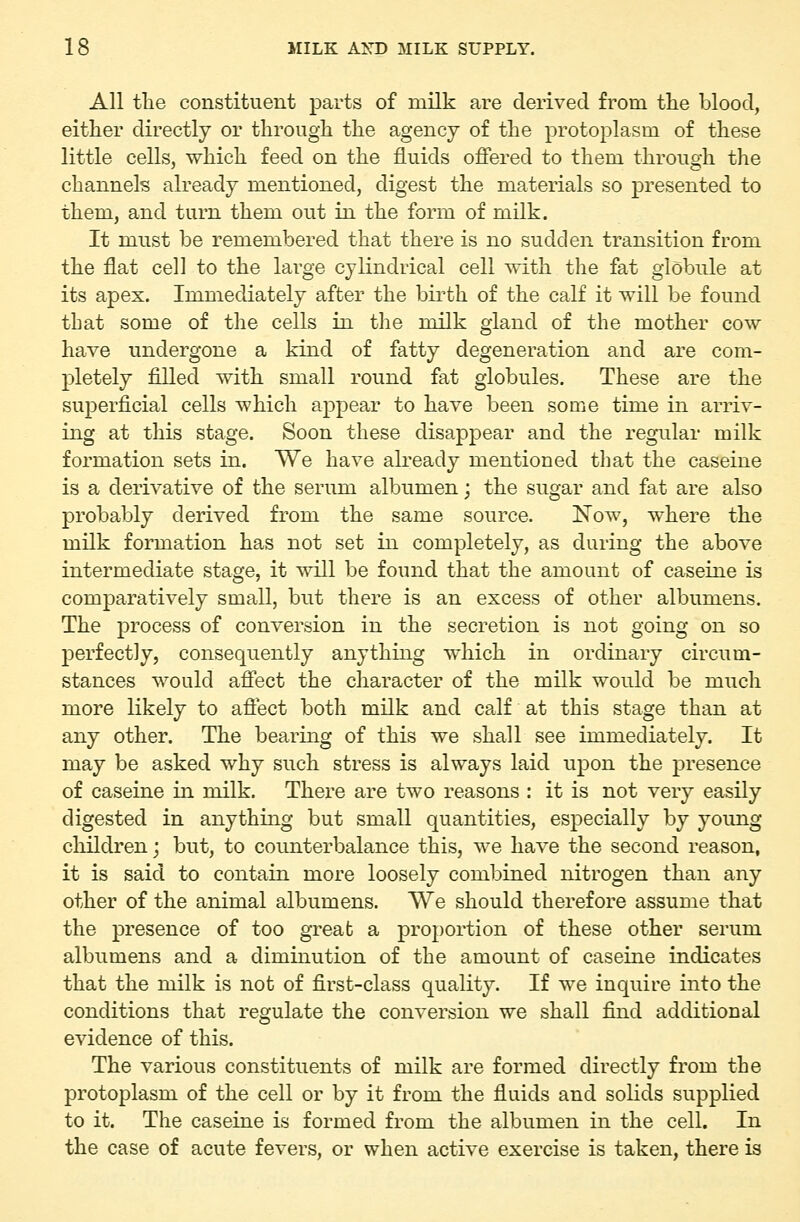 All tlie constituent parts of milk are derived from the blood, either directly or through the agency of the protoplasm of these little cells, which feed on the fluids offered to them through the channels already mentioned, digest the materials so presented to them, and turn them out in the form of milk. It must be remembered that there is no sudden transition from the flat cell to the large cylindrical cell with the fat globule at its apex. Immediately after the birth of the calf it will be found that some of the cells in the milk gland of the mother cow have undergone a kind of fatty degeneration and are com- pletely filled with small round fat globules. These are the superficial cells which appear to have been some time in arriv- ing at this stage. Soon these disappear and the regular milk formation sets in. We have already mentioned that the caseine is a derivative of the serum albumen; the sugar and fat are also probably derived from the same source. Now, where the milk formation has not set in completely, as during the above intermediate stage, it will be found that the amount of caseine is comparatively small, but there is an excess of other albumens. The process of conversion in the secretion is not going on so perfectly, consequently anything which in ordinary circum- stances would affect the character of the milk would be much more likely to affect both milk and calf at this stage than at any other. The bearing of this we shall see immediately. It may be asked why such stress is always laid upon the presence of caseine in milk. There are two reasons : it is not very easily digested in anything but small quantities, especially by young children; but, to counterbalance this, we have the second reason, it is said to contain more loosely combined nitrogen than any other of the animal albumens. We should therefore assume that the presence of too great a proportion of these other serum albumens and a diminution of the amount of caseine indicates that the milk is not of first-class quality. If we inquire into the conditions that regulate the conversion we shall find additional evidence of this. The various constituents of milk are formed directly from the protoplasm of the cell or by it from the fluids and soUds supplied to it. The caseine is formed from the albumen in the cell. In the case of acute fevers, or when active exercise is taken, there is