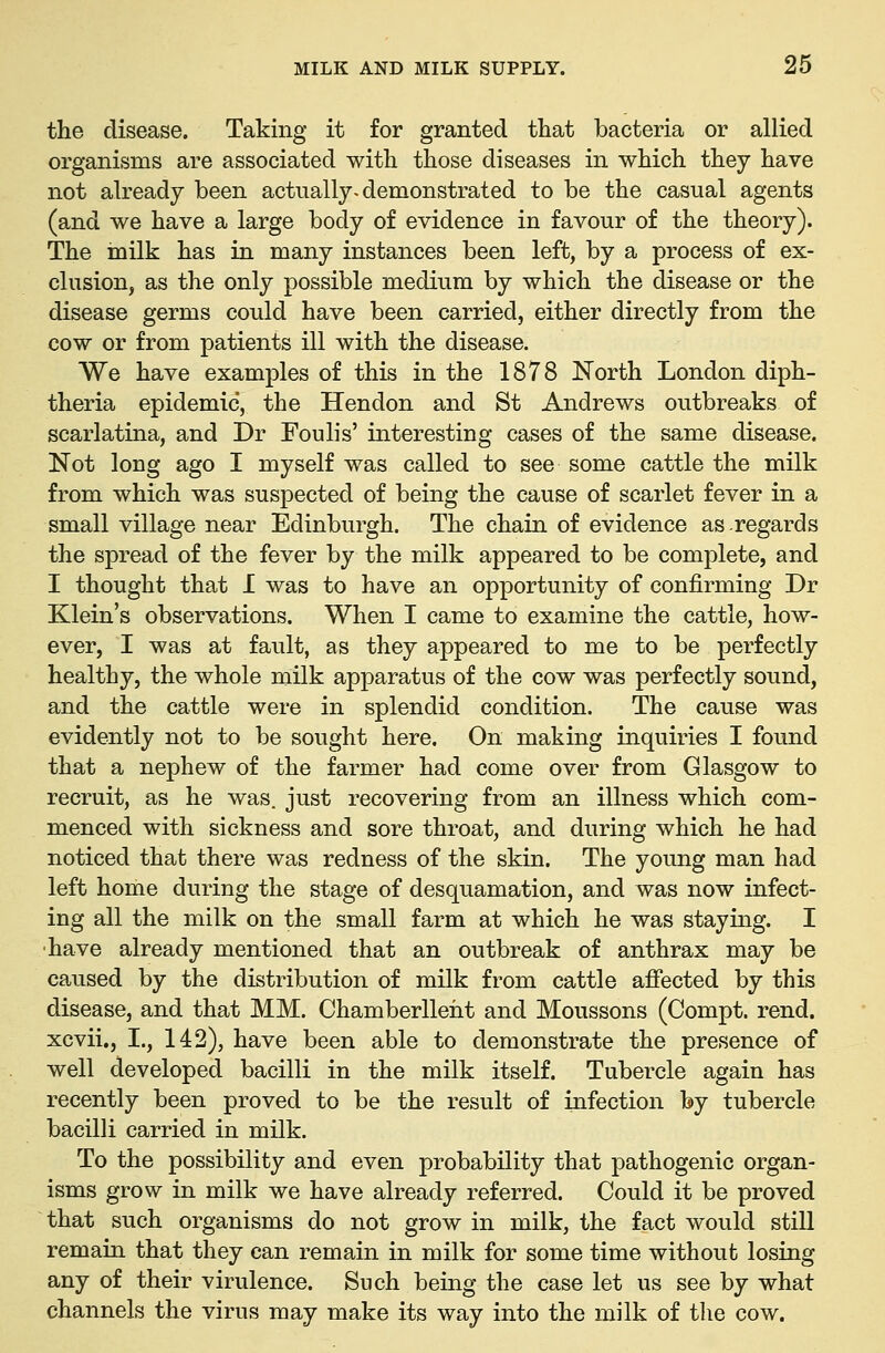 the disease. Taking it for granted that bacteria or allied organisms are associated with those diseases in which they have not already been actually^ demonstrated to be the casual agents (and we have a large body of evidence in favour of the theory). The milk has in many instances been left, by a process of ex- clusion, as the only possible medium by which the disease or the disease germs could have been carried, either directly from the cow or from patients ill with the disease. We have examples of this in the 1878 North London diph- theria epidemic, the Hendon and St Andrews outbreaks of scarlatina, and Dr Foulis' interesting cases of the same disease. Not long ago I myself was called to see some cattle the milk from which was suspected of being the cause of scarlet fever in a small village near Edinburgh. The chain of evidence as regards the spread of the fever by the milk appeared to be complete, and I thought that I was to have an opportunity of confirming Dr Klein's observations. When I came to examine the cattle, how- ever, I was at fault, as they appeared to me to be perfectly healthy, the whole milk apparatus of the cow was perfectly sound, and the cattle were in splendid condition. The cause was evidently not to be sought here. On making inquiries I found that a nephew of the farmer had come over from Glasgow to recruit, as he was. just recovering from an illness which com- menced with sickness and sore throat, and during which he had noticed that there was redness of the skin. The young man had left home during the stage of desquamation, and was now infect- ing all the milk on the small farm at which he was staying. I ■have already mentioned that an outbreak of anthrax may be caused by the distribution of milk from cattle afiected by this disease, and that MM. Chamberlleiit and Moussons (Compt. rend, xcvii., I., 142), have been able to demonstrate the presence of well developed bacilli in the milk itself. Tubercle again has recently been proved to be the result of infection by tubercle bacilli carried in milk. To the possibility and even probability that pathogenic organ- isms grow in milk we have already referred. Could it be proved that such organisms do not grow in milk, the fact would still remain that they can remain in milk for some time without losing any of their virulence. Such being the case let us see by what channels the virus may make its way into the milk of the cow.