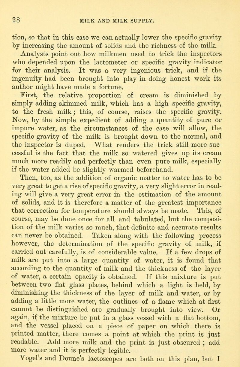 tion, so that in this case we can actually lower the specific gravity by increasing the amount of solids and the richness of the milk. Analysts point out how milkmen used to trick the inspectors who depended upon the lactometer or specific gravity indicator for their analysis. It was a very ingenious trick, and if the ingenuity had been brought into play in doing honest work its author might have made a fortune. First, the relative proportion of cream is diminished by simply adding skimmed milk, which has a high specific gravity, to the fresh milk; this, of course, raises the specific gravity. Now, by the simple expedient of adding a quantity of pure or impure water, as the circumstances of the case will allow, the specific gravity of the milk is brought down to the normal, and the inspector is duped. What renders the trick still more suc- cessful is the fact that the milk so watered gives up its cream much more readily and perfectly than even pure milk, especially if the water added be slightly warmed beforehand. Then, too, as the addition of organic matter to water has to be very great to get a rise of specific gravity, a very slight error in read- ing will give a very gi'eat error in the estimation of the amount of solids, and it is therefore a matter of the greatest importance that correction for temperature should always be made. This, of course, may be done once for all and tabulated, but the composi- tion of the milk varies so much, that definite and accurate results can never be obtained. Taken along with the following process however, the determination of the specific gravity of milk, if carried out carefully, is of considerable value. If a few drops of milk are put into a large quantity of water, it is found that according to the quantity of milk and the thickness of the layer of water, a certain opacity is obtained. If this mixture is put between two fiat glass plates, behind which a light is held, by diminishing the thickness of the layer of milk and water, or by adding a little more water, the outlines of a flame which at first cannot be distinguished are gradually brought into view. Or again, if the mixture be put in a glass vessel with a flat bottom, and the vessel placed on a piece of paper on which there is printed matter, there comes a point at which the print is just readable. Add more milk and the print is just obscured ; add more water and it is perfectly legible. Vogel's and Doune's lactoscopes are both on this plan, but I