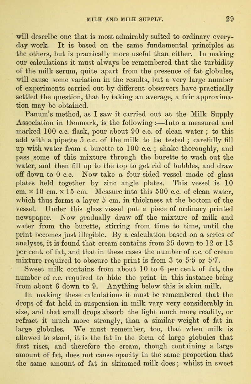 will describe one that is most adminxbly suited to ordinary every- day work. It is based on the same fundamental principles as the others, but is practically more useful than either. In making our calculations it must always be remembered that the turbidity of the milk serum, quite apart from the presence of fat globules, will cause some variation in the results, but a very large number of experiments carried out by different observers have practically settled the question, that by taking an average, a fair approxima- tion may be obtained. Panum's method, as I saw it carried out at the Milk Supply Association in Denmark, is the following :—Into a measured and marked 100 c.c. flask, pour about 90 c.c. of clean water; to this add with a pipette 5 c.c. of the milk to be tested; carefully fill up with water from a burette to 100 c.c.; shake thoroughly, and pass some of this mixture through the burette to wash out the water, and then fill up to the top to get rid of bubbles, and draw off down to 0 c.c. Now take a four-sided vessel made of glass plates held together by zinc angle plates. This vessel is 10 cm. X 10 cm. x 15 cm. Measure into this 500 c.c. of clean water, which thus forms a layer 5 cm. in thickness at the bottom of the vessel. Under this glass vessel put a piece of ordinary printed newspaper. Now gradually draw off the mixture of milk and water from the burette, stirring from time to time, until the print becomes just illegible. By a calculation based on a series of analyses, it is found that cream contains from 25 down to 12 or 1.3 per cent, of fat, and that in these cases the number of c.c. of cream mixture required to obscure the print is from 3 to 5 5 or 5'7. Sweet milk contains from about 10 to 6 per cent, of fat, the number of c.c. required to hide the print in this instance being from about 6 down to 9. Anything below this is skim milk. In making these calculations it must be remembered that the drops of fat held in suspension in milk vary very considerably in size, and that small drops absorb the light much more readily, or refract it much more strongly, than a similar weight of fat in large globules. We must remember, too, that when milk is allowed to stand, it is the fat in the form of large globules that first rises, and therefore the cream, though containing a large amount of fat, does not cause opacity in the same proportion that the same amount of fat in skimmed milk does; whilst in sweet