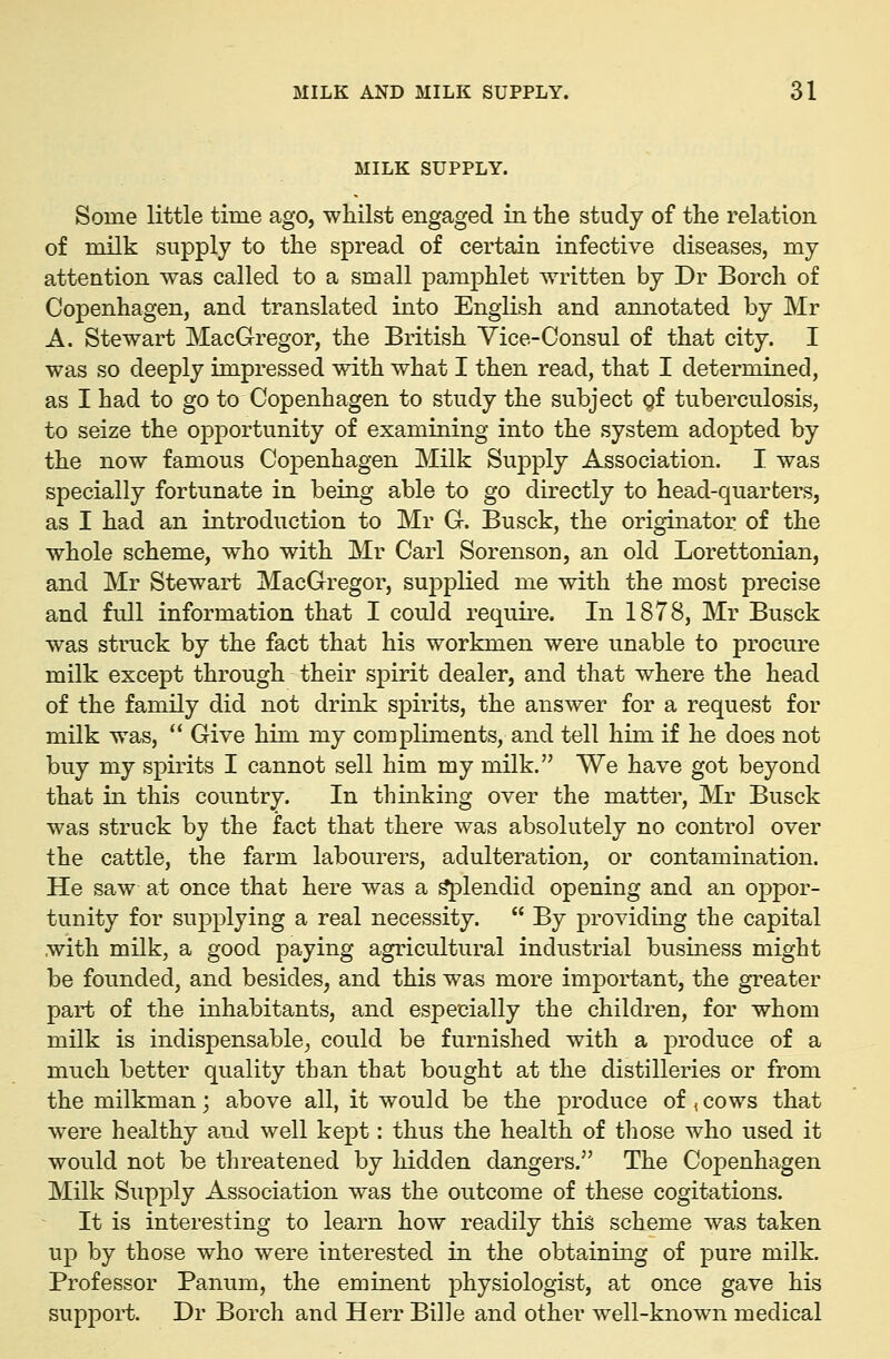 MILK SUPPLY. Some little time ago, whilst engaged in the study of the relation of milk supply to the spread of certain infective diseases, my attention was called to a small pamphlet written by Dr Borch of Copenhagen, and translated into English and amiotated by Mr A. Stewart MacGregor, the British Vice-Consul of that city. I was so deeply impressed with what I then read, that I determined, as I had to go to Copenhagen to study the subject gf tuberculosis, to seize the opportunity of examining into the system adopted by the now famous Copenhagen Milk Supply Association. I was specially fortunate in being able to go directly to head-quarters, as I had an introduction to Mr G. Busck, the originator of the whole scheme, who with Mr Carl Sorenson, an old Lorettonian, and Mr Stewart MacGregor, supplied me with the most precise and full information that I could requii^e. In 1878, Mr Busck was struck by the fact that his workmen were unable to procure milk except through their spirit dealer, and that where the head of the family did not drink spirits, the answer for a request for milk was,  Give him my compliments, and tell him if he does not buy my spirits I cannot sell him my milk. We have got beyond that in this country. In thinking over the matter, Mr Busck was struck by the fact that there was absolutely no control over the cattle, the farm labourers, adulteration, or contamination. He saw at once that here was a ^lendid opening and an oppor- tunity for supplying a real necessity.  By providing the capital with milk, a good paying agricultural industrial business might be founded, and besides, and this was more important, the greater part of the inhabitants, and especially the children, for whom milk is indispensable, could be furnished with a produce of a much better quality than that bought at the distilleries or from the milkman; above all, it would be the produce of ^ cows that were healthy and well kept: thus the health of those who used it would not be threatened by hidden dangers. The Copenhagen Milk Supply Association was the outcome of these cogitations. It is interesting to learn how readily this scheme was taken up by those who were interested in the obtaining of pure milk. Professor Panum, the eminent physiologist, at once gave his support. Dr Borch and Herr Bille and other well-known medical