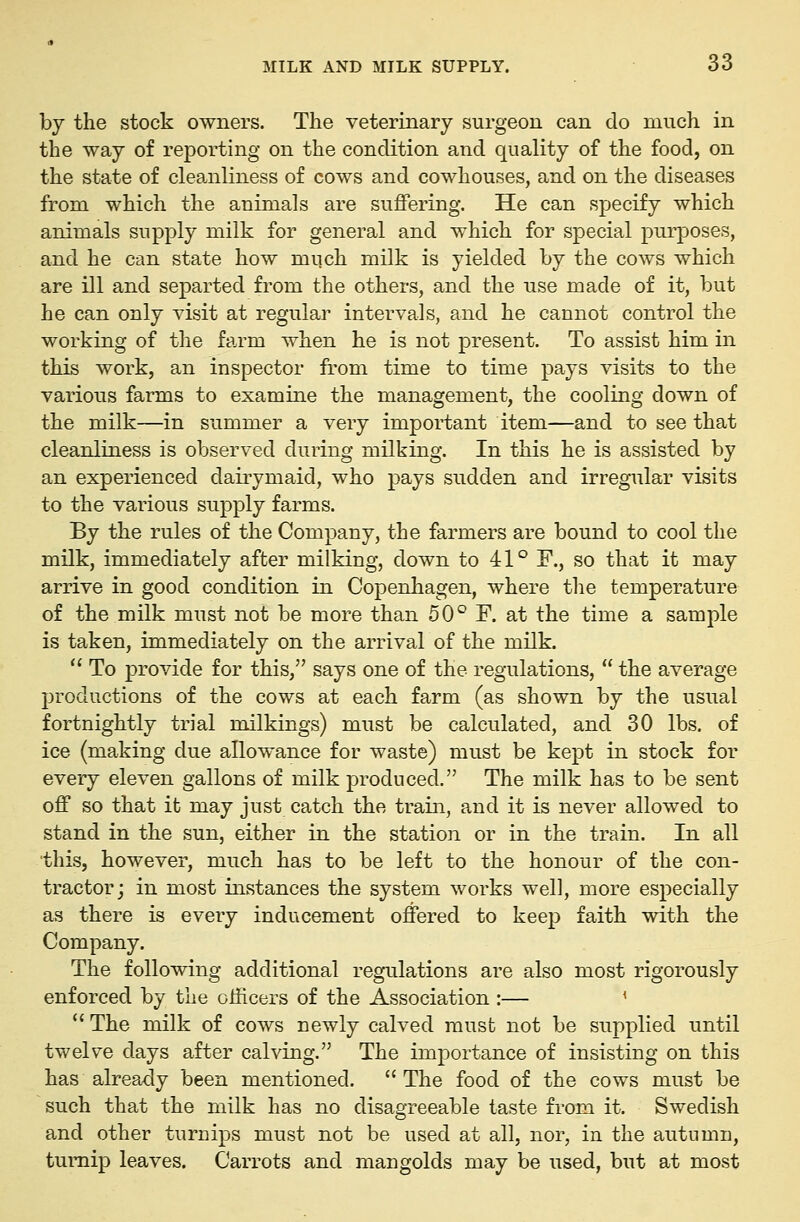 by the stock owners. The veterinary surgeon can do much in the way of reporting on the condition and quality of the food, on the state of cleanliness of cows and cowhouses, and on the diseases from which the animals are suffering. He can specify which animals supply milk for general and which for special purposes, and he can state how much milk is yielded by the cows which are ill and separted from the others, and the use made of it, but he can only visit at regular intervals, and he cannot control the working of the farm when he is not present. To assist him in this work, an inspector from time to time pays visits to the various farms to examine the management, the cooling down of the milk—in summer a very important item—and to see that cleanliness is observed during milking. In this he is assisted by an experienced dairymaid, who pays sudden and irregular visits to the various supply farms. By the rules of the Company, the farmers are bound to cool the milk, immediately after milking, down to 41° F., so that it may arrive in good condition in Copenhagen, where the temperature of the milk must not be more than 50° F. at the time a sample is taken, immediately on the arrival of the milk. To provide for this, says one of the regulations, the average productions of the cows at each farm (as shown by the usual fortnightly trial milkings) must be calculated, and 30 lbs. of ice (making due allowance for waste) must be kept in stock for every eleven gallons of milk produced. The milk has to be sent off so that it may just catch the train, and it is never allowed to stand in the sun, either in the station or in the train. In all this, however, much has to be left to the honour of the con- tractor; in most instances the system works well, more especially as there is every inducement offered to keep faith with the Company. The following additional regulations are also most rigorously enforced by the officers of the Association :— ^ The milk of cows newly calved must not be supplied until twelve days after calving. The importance of insisting on this has already been mentioned. The food of the cows must be such that the milk has no disagreeable taste from it. Swedish and other turnips must not be used at all, nor, in the autumn, turnip leaves. Carrots and mangolds may be used, but at most