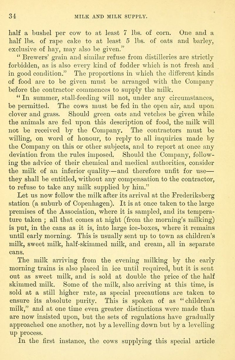 half a bushel per cow to at least 7 lbs. of corn. One and a half lbs. of rape cake to at least 5 lbs. of oats and barley, exclusive of hay, may also be given. Brewers' grain and similar refuse from distilleries are strictly forbidden, as is also every kind of fodder which is not fresh and in good condition. The proportions in which the different kinds of food are to be given must be arranged with the Company before the contractor commences to supply the milk.  In summer, stall-feeding will not, under any circumstances, be permitted. The cows must be fed in the open air, and ujDon clover and grass. Should green oats and vetches be given while the animals are fed upon this description of food, the milk will not be received by the Company. The contractors must be willing, on word of honour, to reply to all inquiries made by the Company on this or other subjects, and to report at once any deviation from the rules imposed. Should the Company, follow- ing the advice of their chemical and medical authorities, consider the milk of an inferior quality—and therefore unfit for use— they shall be entitled, without any compensation to the contractor, to refuse to take any milk supplied by him. Let us now follow the milk after its arrival at the Frederiksberg station (a suburb of Copenhagen). It is at once taken to the large premises of the Association, where it is sampled, and its tempera- ture taken ; all that comes at night (from the morning's milking) is put, in the cans as it is, into large ice-boxes, where it remains until early morning. This is usually sent up to town as children's milk, sweet milk, half-skimmed milk, and cream, all in separate cans. The milk arriving from the evening milking by the early morning trains is also placed in ice until required, but it is sent out as sweet milk, and is sold at double the price of the half skimmed milk. Some of the milk, also arriving at this time, is sold at a still higher rate^ as special precautions are taken to ensure its absolute purity. This is spoken of as childi^en's milk, and at one time even greater distinctions were made than are now insisted upon, but the sets of regulations have gradually approached one another, not by a levelling down but by a levelling up process. In the first instance, the cows supplying this special article