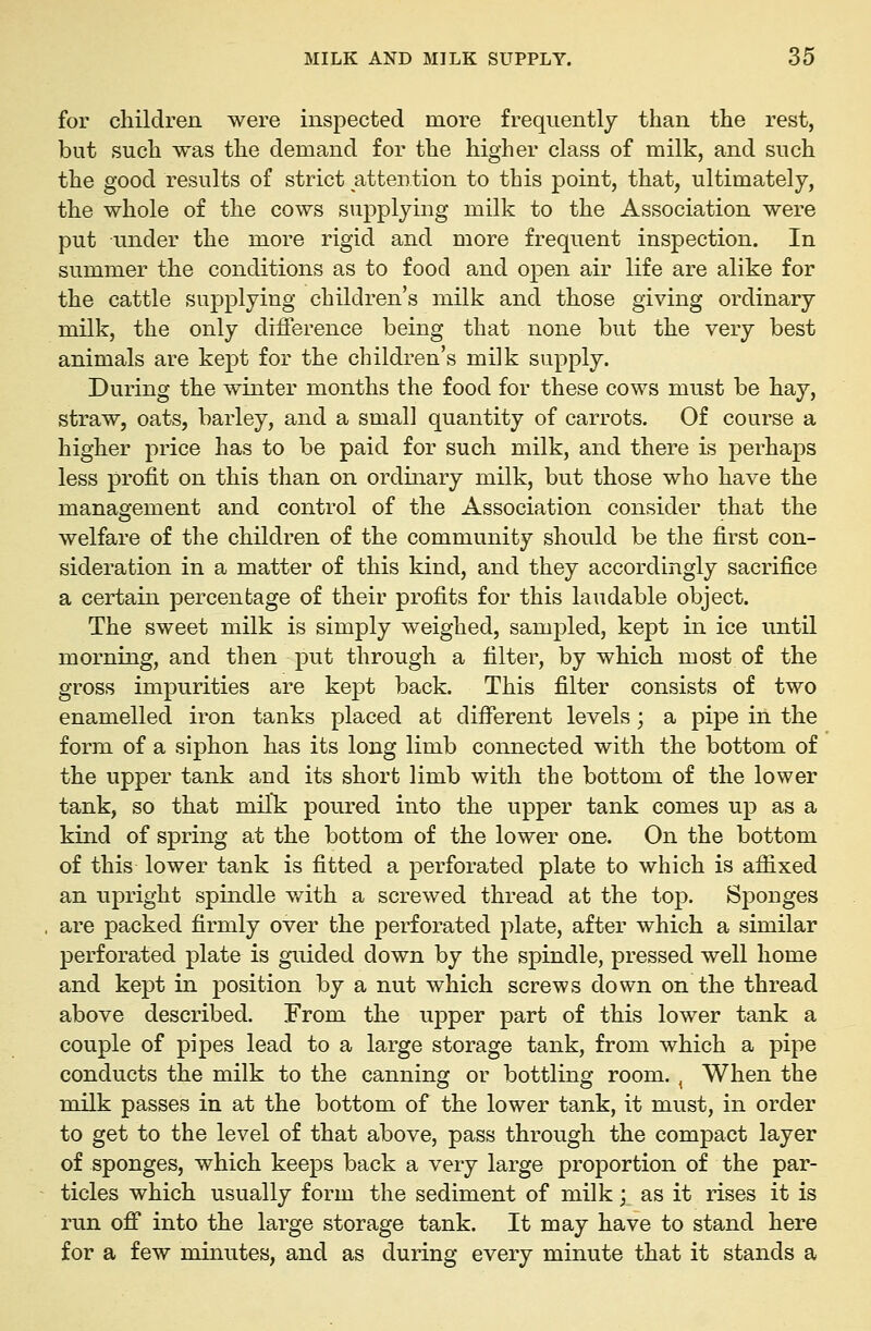 for children were inspected more frequently than the rest, but such was the demand for the higher class of milk, and such the good results of strict attention to this point, that, ultimately, the whole of the cows supplying milk to the Association were put under the more rigid and more frequent inspection. In summer the conditions as to food and open air life are alike for the cattle supplying children's milk and those giving ordinary milk, the only difference being that none but the very best animals are kept for the children's milk supply. During the winter months the food for these cows must be hay, straw, oats, barley, and a small quantity of carrots. Of course a higher price has to be paid for such milk, and there is perhaps less profit on this than on ordinary milk, but those who have the management and control of the Association consider that the welfare of the children of the community should be the first con- sideration in a matter of this kind, and they accordingly sacrifice a certain percentage of their profits for this laudable object. The sweet milk is simply weighed, sampled, kept in ice until morning, and then put through a filter, by which most of the gross impurities are kept back. This filter consists of two enamelled iron tanks placed at different levels; a pipe in the form of a siphon has its long limb connected with the bottom of the upper tank and its short limb with the bottom of the lower tank, so that milk poured into the upper tank comes up as a kind of spring at the bottom of the lower one. On the bottom of this lower tank is fitted a perforated plate to which is afiixed an upright spindle v/ith a screwed thread at the top. Sponges are packed firmly over the perforated plate, after which a similar perforated plate is guided down by the spindle, pressed well home and kept in position by a nut which screws down on the thread above described. From the upper part of this lower tank a couple of pipes lead to a large storage tank, from which a pipe conducts the milk to the canning or bottling room., When the milk passes in at the bottom of the lower tank, it must, in order to get to the level of that above, pass through the compact layer of sponges, which keeps back a very large proportion of the par- ticles which usually form the sediment of milk; as it rises it is run off into the large storage tank. It may have to stand here for a few minutes, and as during every minute that it stands a