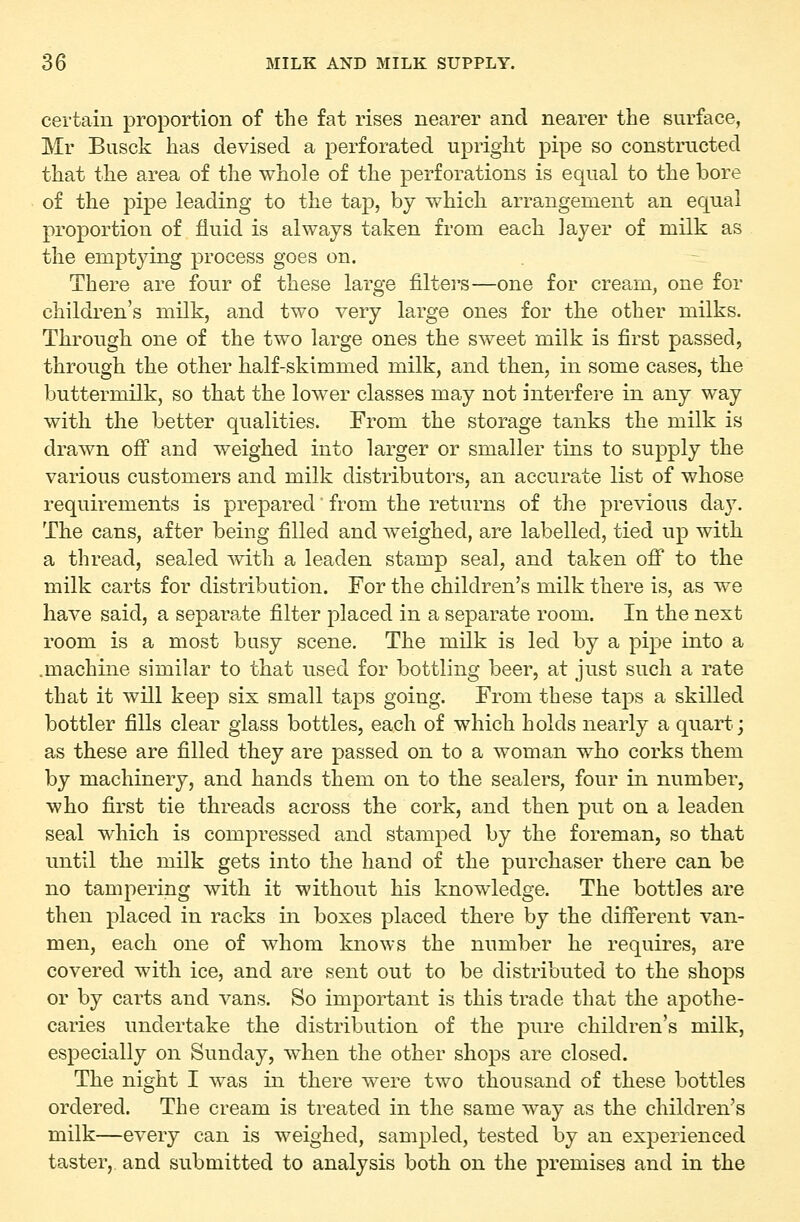 certain proportion of the fat rises nearer and nearer the surface, Mr Busck has devised a perforated upright pipe so constructed that the area of the whole of the perforations is equal to the bore of the pipe leading to the tap, by which arrangement an equal proportion of fluid is always taken from each layer of milk as the emptying process goes on. There are four of these large filters—one for cream, one for children's milk, and two very large ones for the other milks. Through one of the two large ones the sweet milk is first passed, through the other half-skimmed milk, and then, in some cases, the buttermilk, so that the lower classes may not interfere in any way with the better qualities. From the storage tanks the milk is drawn off and weighed into larger or smaller tins to supply the various customers and milk distributors, an accurate list of whose requirements is prepared' from the returns of the previous da}^ The cans, after being filled and weighed, are labelled, tied up with a thread, sealed with a leaden stamp seal, and taken off* to the milk carts for distribution. For the children's milk there is, as we have said, a separate filter placed in a separate room. In the next room is a most busy scene. The milk is led by a pipe into a .machine similar to that used for bottling beer, at just such a rate that it will keep six small taps going. From these taps a skilled bottler fills clear glass bottles, each of which holds nearly a quart; as these are filled they are passed on to a woman who corks them by machinery, and hands them on to the sealers, four in number, who first tie threads across the cork, and then put on a leaden seal which is compressed and stamped by the foreman, so that until the milk gets into the hand of the purchaser there can be no tampering with it without his knowdedge. The bottles are then placed in racks in boxes placed there by the different van- men, each one of whom knows the number he requires, are covered with ice, and are sent out to be distributed to the shops or by carts and vans. So important is this trade that the apothe- caries undertake the distribution of the pure children's milk, especially on Sunday, when the other shops are closed. The night I was in there were two thousand of these bottles ordered. The cream is treated in the same way as the children's milk—every can is weighed, sampled, tested by an experienced taster, and submitted to analysis both on the premises and in the