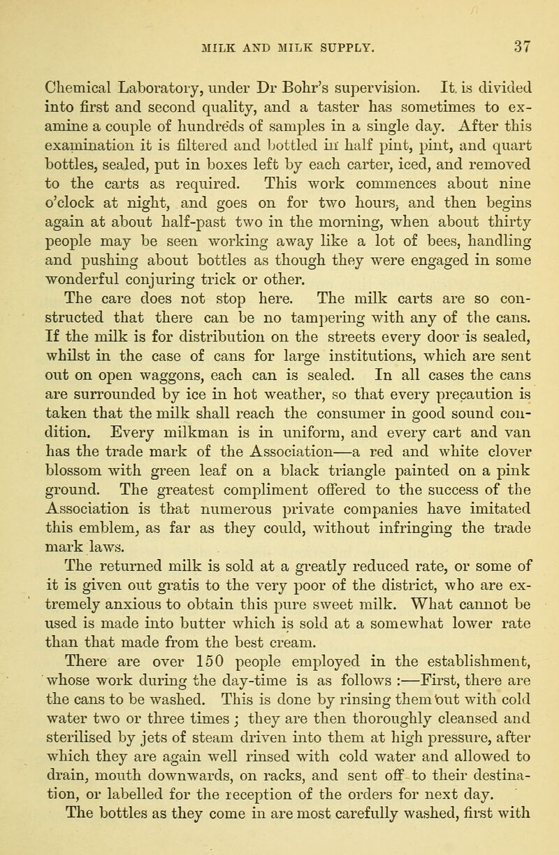 Chemical Laboratory, under Dr Bohr's supervision. It is divided into first and second quality, and a taster has sometimes to ex- amine a couple of hundreds of samples in a single day. After this examination it is filtered and bottled in half pint, pint, and quart bottles, sealed, put in boxes left by each carter, iced, and removed to the carts as required. This work commences about nine o'clock at night, and goes on for two hours, and then begins again at about half-past two in the morning, when about thirty people may be seen working away like a lot of bees, handling and pushing about bottles as though they were engaged in some wonderful conjuring trick or other. The care does not stop here. The milk carts are so con- structed that there can be no tampering with any of the cans. If the milk is for distribution on the streets every door is sealed, whilst in the case of cans for large institutions, which are sent out on open waggons, each can is sealed. In all cases the cans are surrounded by ice in hot weather, so that every precaution is taken that the milk shall reach the consumer in good sound con- dition. Every milkman is in uniform, and every cart and van has the trade mark of the Association—a red and white clover blossom with green leaf on a black triangle painted on a pink ground. The greatest compliment offered to the success of the Association is that numerous private companies have imitated this emblem^ as far as they could, without infringing the trade mark laws. The returned milk is sold at a gi'eatly reduced rate, or some of it is given out gratis to the very poor of the district, who are ex- tremely anxious to obtain this pure sweet milk. What cannot be used is made into butter which is sold at a somewhat lower rate than that made from the best cream. There are over 150 people employed in the establishment, whose work during the day-time is as follows :—First, there are the cans to be washed. This is done by rinsing them but with cold water two or three times ; they are then thoroughly cleansed and sterilised by jets of steam driven into them at high pressure, after which they are again well rinsed with cold water and allowed to drain, mouth downwards, on racks, and sent off to their destina- tion, or labelled for the reception of the orders for next day. The bottles as they come in are most carefully washed, first with