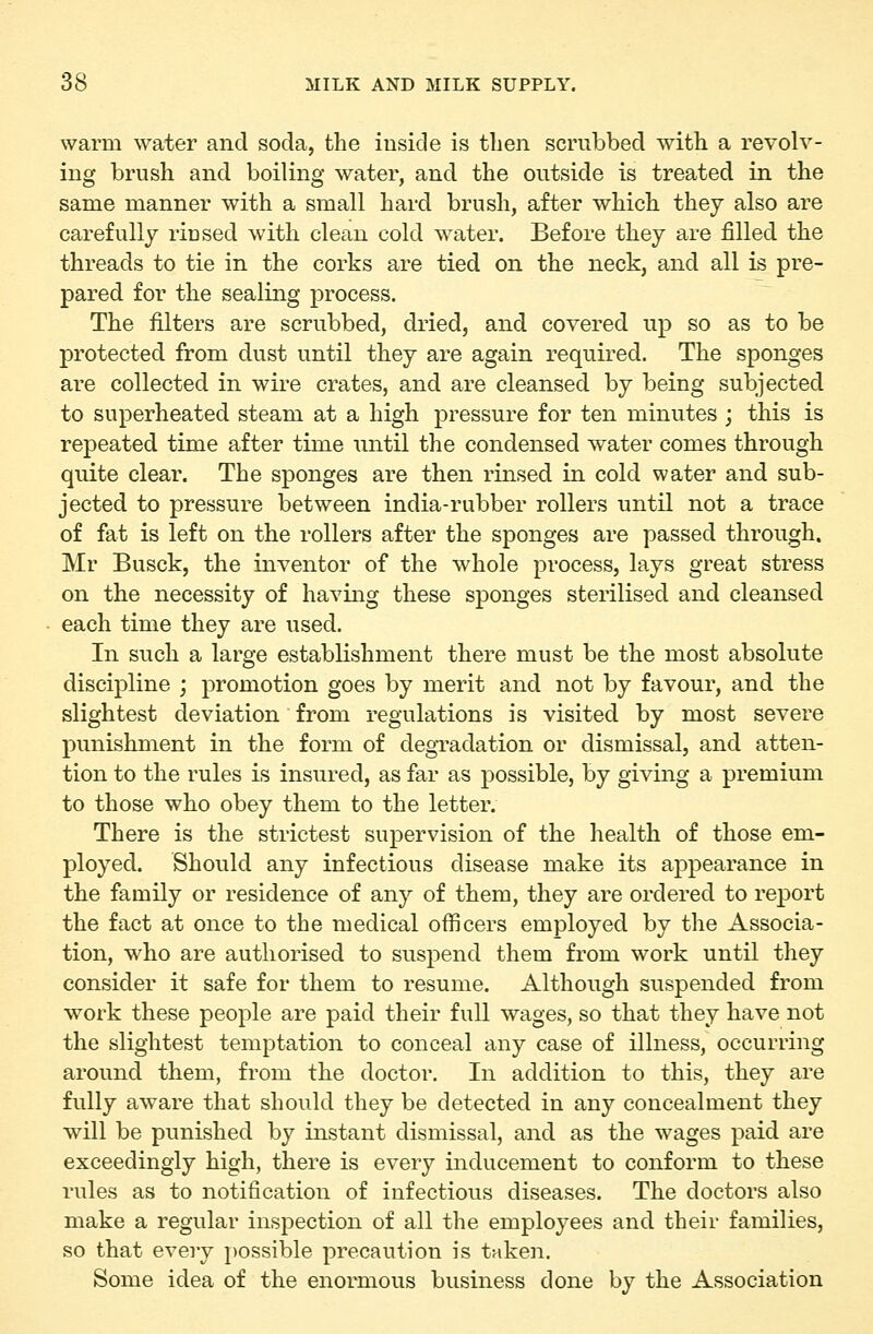 warm water and soda, the inside is tben scrubbed with a revolv- ino; brush and boilino- water, and the outside is treated in the same manner with a small hard brush, after which they also are carefully riused with clean cold water. Before they are filled the threads to tie in the corks are tied on the neck, and all is pre- pared for the sealing process. The filters are scrubbed, dried, and covered up so as to be protected from dust until they are again required. The sponges are collected in wire crates, and are cleansed by being subjected to superheated steam at a high pressure for ten minutes ; this is repeated time after time until the condensed water comes through quite clear. The sponges are then rinsed in cold water and sub- jected to pressure between india-rubber rollers until not a trace of fat is left on the rollers after the sponges are passed through. Mr Busck, the inventor of the whole process, lays great stress on the necessity of having these sponges sterilised and cleansed each time they are used. In such a large establishment there must be the most absolute discipline ; promotion goes by merit and not by favour, and the slightest deviation from regulations is visited by most severe punishment in the form of degradation or dismissal, and atten- tion to the rules is insured, as far as possible, by giving a premium to those who obey them to the letter. There is the strictest supervision of the health of those em- ployed. Should any infectious disease make its appearance in the family or residence of any of them, they are ordered to report the fact at once to the medical officers employed by the Associa- tion, who are authorised to suspend them from work until they consider it safe for them to resume. Although suspended from work these people are paid their full wages, so that they have not the slightest temptation to conceal any case of illness, occurring around them, from the doctor. In addition to this, they are fully aware that should they be detected in any concealment they will be punished by instant dismissal, and as the wages paid are exceedingly high, there is every inducement to conform to these rules as to notification of infectious diseases. The doctors also make a regular inspection of all the employees and their families, so that every possible precaution is taken. Some idea of the enormous business done by the Association