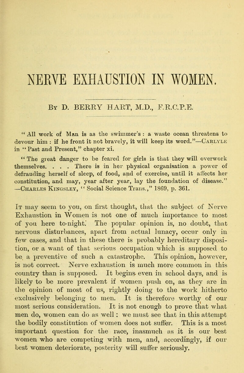 NERVE EXHAUSTION IN WOMEN By D. BEREY hart, M.D., RR.C.P.E.  All work of Man is as the swimmer's : a waste ocean threatens to devour him : if he front it not bravely, it will keep its word.—Caelyle in Past and Present, chapter xi. •' The great danger to be feared for girls is that they will overwork themselves. . . . There is in her physical organisation a power of defrauding herself of sleep, of food, and of exercise, until it affects her constitution, and may, year after year, lay the foundation of disease. —Chaeles Kingsley,  Social Science Trans., 1869, p. 361. It may seem to you, on first thought, that the subject of Nerve Exhaustion in Women is not one of much importance to most of you here to-night. The popular opinion is, no doubt, that nervous disturbances, apart from actual lunacy, occur only in few cases, and that in these there is probably hereditary disposi- tion, or a want of that serious occupation which is supposed to be, a preventive of such a catastrophe. This opinion, however, is not correct. Nerve exhaustion is much more common in this country than is supposed. It begins- even in school days, and is likely to be more prevalent if women push on, as they are in the opinion of most of us, rightly doing to the work hitherto exclusively belonging to men. It is therefore worthy of our most serious consideration. It is not enough to prove that what men do, women can do as well: we must see that in this attemj)t the bodily constitution of v^omen does not suffer. This is a most important question for the race, inasmuch as it is our best women who are competing with men, and, accordingly, if our best women deteriorate, posterity will sufier seriously.