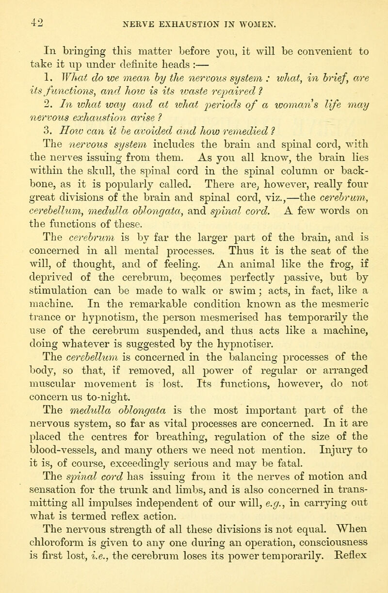 In bringing this matter before you, it will be convenient to take it up under definite heads :— 1. What do we mean by the nervous system : what, in brief, are its functions, and how is its waste re2?aired ? 2. In what way and at what 2?eriods of a woman s life may nervous exhaustion arise ? _ 3. HoiD can it he avoided and how remedied ? The nervous system includes the brain and spinal cord, with the nerves issuing from them. As you all know, the brain lies within the skull, the spinal cord in the spinal column or back- bone, as it is popularly called. There arcj however, really four great divisions of the brain and spinal cord, viz.,—the cerebrum, cerebellum, medulla oblongata, and spinal cord. A few words on the functions of these. The cerebrum, is by far the larger part of the brain, and is concerned in all mental processes. Thus it is the seat of the will, of thought, and of feeling. An animal like the frog, if deprived of the cerebrum, becomes perfectly passive, but by stimulation can be made to walk or swim; acts, in fact, like a machine. In the remarkable condition known as the mesmeric trance or hypnotism, the person mesmerised has temporarily the use of the cerebrum suspended, and thus acts like a machine, doing whatever is suggested by the hypnotiser. The cerebellum is concerned in the balancing processes of the body, so that, if removed, all power of regular or aiTanged muscular movement is lost. Its functions, however, do not concern us to-night. The medulla oblongata is the most important part of the nervous system, so far as vital processes are concerned. In it are placed the centimes for breathing, regulation of the size of the blood-vessels, and many others we need not mention. Injury to it is, of course, exceedingly serious and may be fatal. The spinal cord has issuing from it the nerves of motion and sensation for the trunk and limbs, and is also concerned in trans- mitting all impulses independent of our will, e.g., in carrying out what is termed reflex action. The nervous streng-th of all these divisions is not equal. When chloroform is given to any one during an operation, consciousness is first lost, i.e., the cerebrum loses its power temporarily. Reflex