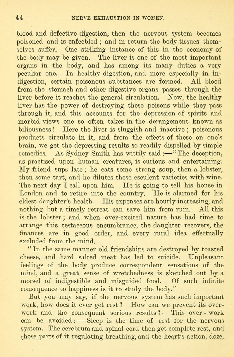 blood and defective digestion, then tlie nervous system becomes poisoned and is enfeebled; and in return the body tissues them- selves suffer. One striking instance of this in the economy of the body may be given. The liver is one of the most important organs in the body, and has among its many duties a very peculiar one. In healthy digestion, and more especially in in- digestion, certain poisonous substances are formed. All blood from the stomach and other digestive organs passes through the liver before it reaches the general circulation. Now, the healthy liver has the power of destroying these poisons while they pass through it, and this accounts for the depression of spirits and morbid views one so often takes in the derangement known as biliousness ! Here the liver is sluggish and inactive ; poisonous products circulate in it, and from the effects of these on one's brain, we get the depressing results so readily dispelled by simple remedies. As Sydney Smith has wittily said :— The deception, as practised upon human creatures, is curious and entertaining. My friend sups late; he eats some strong soup, then a lobster, then some tart, and he dilutes these esculent varieties with wine. The next day T call upon him. He is going to sell his house in London and to retire into the country. He is alarmed for his eldest daughter's health. His expenses are hourly increasing, and nothiug but a timely retreat can save him from ruin. All this is the lobster; and when over-excited nature has had time to arrange this testaceous encumbrance, the daughter recovers, the finances are in good order, and every rural idea effectually excluded from the mind.  In the same manner old friendships are destroyed by toasted cheese, and hard salted meat has led to suicide. Unpleasant feelings of the body produce correspondent sensations of the mind, and a great sense of wretchedness is sketched out by a morsel of indigestible and misguided food. Of such infinite consequence to happiuess is it to study the body. But you may say, if the nervous system has such important work, how does it ever get rest 1 How can we prevent its over- work and the consequent serious results 1 ■ This over - work can be avoided : — Sleep is the time of rest for the nervous system. The cerebrum and spinal cord then get complete rest, and those parts of it regulating breathing, and the heart's action, doze.