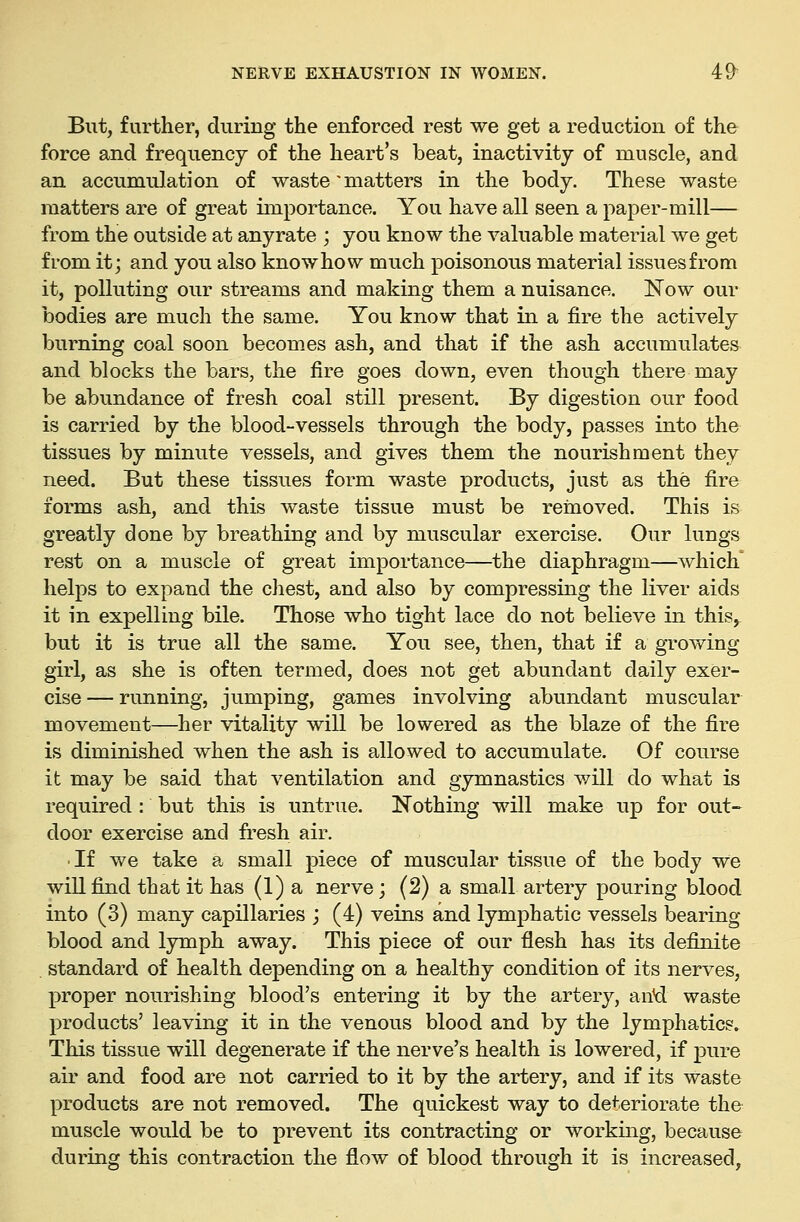But, further, during the enforced rest we get a reduction of the force and frequency of the heart's beat, inactivity of muscle, and an accumulation of waste'matters in the body. These waste matters are of great importance. You have all seen a paper-mill— from the outside at anyrate ; you know the valuable material we get from it j and you also know how much poisonous material issues from it, polluting our streams and making them a nuisance. Now our bodies are much the same. You know that in a fire the actively burning coal soon becomes ash, and that if the ash accumulates and blocks the bars, the fire goes down, even though there may be abundance of fresh coal still present. By digestion our food is carried by the blood-vessels through the body, passes into the tissues by minute vessels, and gives them the nourishment they need. But these tissues form waste products, just as the fire forms ash, and this waste tissue must be removed. This is greatly done by breathing and by muscular exercise. Our lungs rest on a muscle of great importance—the diaphragm—which helps to expand the chest, and also by compressing the liver aids it in expelling bile. Those who tight lace do not believe in this, but it is true all the same. You see, then, that if a growing girl, as she is often termed, does not get abundant daily exer- cise— running, jumping, games involving abundant muscular movement—her vitality will be lowered as the blaze of the fire is diminished when the ash is allowed to accumulate. Of course it may be said that ventilation and gymnastics will do what is required : but this is untrue. Nothing will make up for out- door exercise and fresh air. ■ If we take a small piece of muscular tissue of the body we will find that it has (1) a nerve; (2) a small artery pouring blood into (3) many capillaries j (4) veins and lymphatic vessels bearing blood and lymph away. This piece of our flesh has its definite . standard of health depending on a healthy condition of its nerves, proper nourishing blood's entering it by the artery, said waste products' leaving it in the venous blood and by the lymphatics. This tissue will degenerate if the nerve's health is lowered, if pure air and food are not carried to it by the artery, and if its waste products are not removed. The quickest way to deteriorate the muscle would be to prevent its contracting or working, because during this contraction the flow of blood through it is increased,