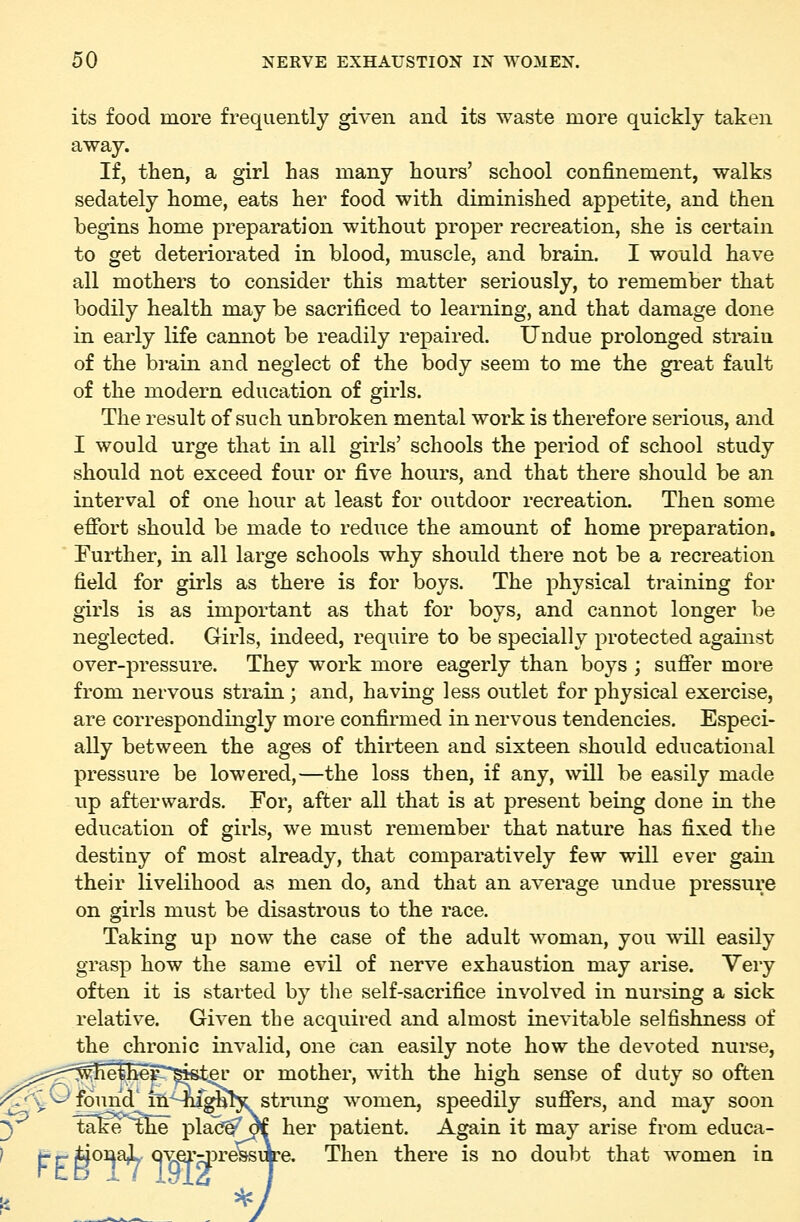 its food more frequently given and its waste more quickly taken away. If, then, a girl has many hours' school confinement, walks sedately home, eats her food with diminished appetite, and then begins home preparation without proper recreation, she is certain to get deteriorated in blood, muscle, and brain. I would have all mothers to consider this matter seriously, to remember that bodily health may be sacrificed to learning, and that damage done in early life camiot be readily repaired. Undue prolonged sti*ain of the brain and neglect of the body seem to me the gi-eat fault of the modern education of girls. The result of such unbroken mental work is therefore serious, and I would urge that in all girls' schools the period of school study should not exceed four or five hours, and that there should be an interval of one hour at least for outdoor recreation. Then some effort should be made to reduce the amount of home preparation. Further, in all large schools why should there not be a recreation field for girls as there is for boys. The physical training for girls is as important as that for boys, and cannot longer be neglected. Girls, indeed, require to be specially protected against over-pressure. They work more eagerly than boys ; suffer more from nervous strain ; and, having less outlet for physical exercise, are correspondingly more confirmed in nervous tendencies. Especi- ally between the ages of thirteen and sixteen should educational pressure be lowered,—the loss then, if any, will be easily made up afterwards. For, after all that is at present being done in the education of girls, we must remember that nature has fixed the destiny of most already, that comparatively few will ever gain their livelihood as men do, and that an average undue pressure on girls must be disastrous to the race. Taking up now the case of the adult woman, you will easily grasp how the same evil of nerve exhaustion may arise. Very often it is started by the self-sacrifice involved in nursing a sick relative. Given the acquired and almost inevitable selfishness of the chronic invalid, one can easily note how the devoted nurse, ^;js:^r?'^^ethe^^'^ist^' or mother, with the high sense of duty so often ;?^y ^ found'iii^^^^Hstrimg women, speedily suffers, and may soon 3 take ^he plac^^ her patient. Again it may arise from educa- ' t r ii^^^ Qyei'rpressiK'e. Then there is no doubt that women in I, 5^