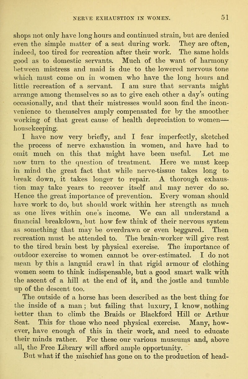 shops not only have long hours and continued strain, but are denied even the simple matter of a seat during work. They are often, indeed, too tired for recreation after their work. The same holds ^ood as to domestic servants. Much of the want of harmony between mistress and maid is due to the lowered nervous tone which must come on in women who have the long hours and little recreation of a servant. I am sure that servants might arrange among themselves so as to give each other a day's outing occasionally, and that their mistresses would soon find the incon- venience to themselves amply compensated for by the smoother working of that great cause of health depreciation to women— housekeeping. I have now very briefly, and I fear imperfectly, sketched the process of nerve exhaustion in women, and have had to omit much on this that might have been useful. Let me now turn to the question of treatment. Here we must keep in mind the great fact that while nerve-tissue takes long to Ijreak down, it takes longer to repair. A thorough exhaus- tion may take years to recover itself and may never do so. Hence the great importance of prevention. Every woman should have work to do, but should work within her strength as much as one lives within one's income. We can all understand a financial breakdown, but how few think of their nervous system as something that may be overdrawn or even beggared. Then recreation must be attended to. The brain-worker will give rest to the tired brain best by physical exercise. The importance of outdoor exercise to women cannot be over-estimated. I do not mpan by this a languid crawl in that rigid armour of clothing- women seem to think indispensable, but a good smart walk with the ascent of a hill at the end of it, and the jostle and tumble up of the descent too. The outside of a horse has been described as the best thing for the inside of a man; but failing that luxury, I know, nothing better than to climb the Braids or Blackford Hill or Arthur Seat. This for those who need physical exercise. Many, how- ever, have enough of this in their work, and need to educate their minds rather. For these our various museums and, above all, the Free Library will afford ample opportunity. But what if the mischief has gone on to the production of head-