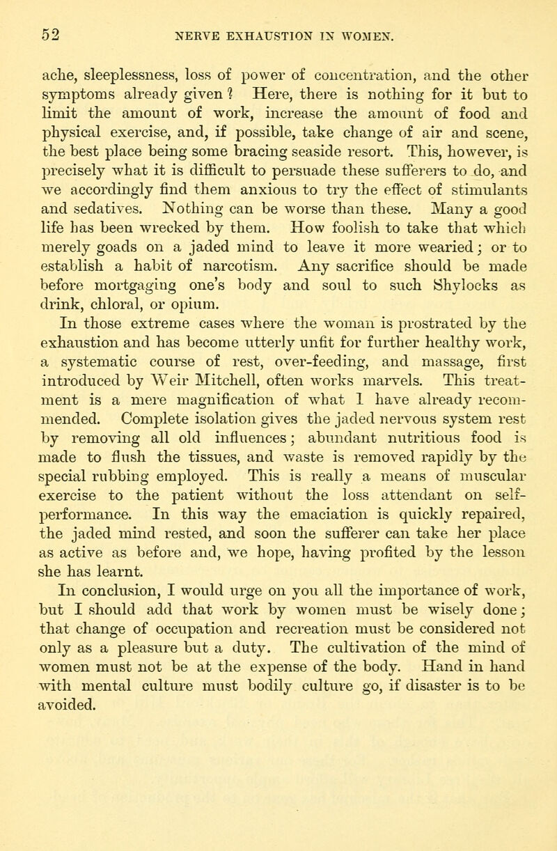 ache, sleeplessness, loss of power of concentration, and the other symptoms already given? Here, there is nothing for it but to limit the amount of work, increase the amount of food and physical exercise, and, if possible, take change of air and scene, the best place being some bracing seaside resort. This, however, is precisely what it is difficult to persuade these sufferers to do, and we accordingly find them anxious to try the effect of stimulants and sedatives. Nothing can be worse than these. Many a good life has been wrecked by them. How foolish to take that which merely goads on a jaded mind to leave it more wearied; or to establish a habit of narcotism. Any sacrifice should be made before mortgaging one's body and soul to such Shylocks as drink, chloral, or opium. In those extreme cases where the woman is prostrated by the exhaustion and has become utterly unfit for further healthy work, a systematic course of rest, over-feeding, and massage, first introduced by Weir Mitchell, often works marvels. This treat- ment is a mere magnification of what 1 have already recom- mended. Complete isolation gives the jaded nervous system rest by removing all old influences; abundant nutritious food is made to flush the tissues, and v/aste is removed rapidly by the special rubbing employed. This is really a means of muscular exercise to the patient without the loss attendant on self- performance. In this way the emaciation is quickly repaired, the jaded mind rested, and soon the sufferer can take her place as active as before and, w^e hope, having profited by the lesson she has learnt. In conclusion, I would urge on yoii all the importance of work, but I should add that work by women must be wisely done; that change of occupation and recreation must be considered not only as a pleasure but a duty. The cultivation of the mind of women must not be at the expense of the body. Hand in hand with mental culture must bodily culture go, if disaster is to be avoided.