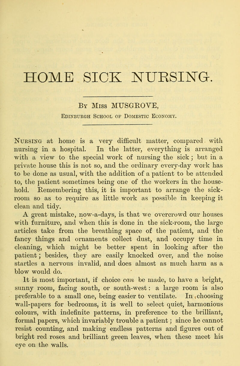 HOME SICK NURSIISTG. By Miss MUSGEOYE, Edinbuegh School of Domestic Economy. Nursing at home is a very difficult matter, compared- with nursing in a hospital. In the latter, everything is arranged with a view to the special work of nursing the sick; but in a private house this is not so, and the ordinary every-day work has to be done as usual, with the addition of a patient to be attended to, the patient sometimes being one of the workers in the house- hold. Remembering this, it is important to arrange the sick- room so as to require as little work as possible in keeping it clean and tidy. A great mistake, now-a-days, is that we overcrowd our houses with furniture, and when this is done in the sick-i'oom, the large articles take from the breathing space of the patient, and the fancy things and ornaments collect dust, and occupy time in cleaning, which might be better spent in looking after the patient; besides, they are easily knocked over, and the noise startles a nervous invalid, and does almost as much harm as a blow would do. It is most important, if choice can be made, to have a bright, sunny room, facing south, or south-west: a large room is also preferable to a small one, being easier to ventilate. In , choosing wall-papers for bedrooms, it is well to select quiet, harmonious colours, with indefinite patterns, in preference to the brilliant, formal papers, which invariably trouble a patient; since he cannot resist counting, and making endless patterns and figures out of bright red roses and brilliant green leaves, when these meet his eye on the walls.