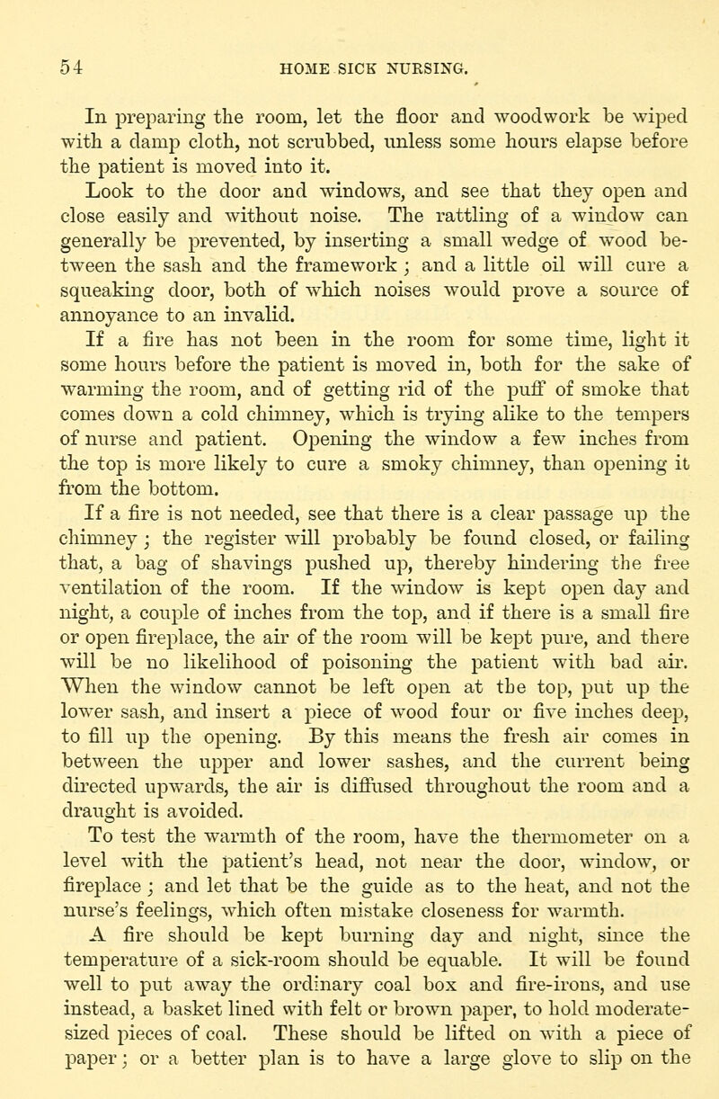In preparing tlie room, let the floor and woodwork be wiped witli a damp cloth, not scrubbed, unless some hours elapse before the patient is moved into it. Look to the door and windows, and see that they open and close easily and without noise. The rattling of a window can generally be prevented, by inserting a small wedge of wood be- tween the sash and the framework ; and a little oil will cure a squeaking door, both of which noises would prove a source of annoyance to an invalid. If a fire has not been in the room for some time, light it some hours before the patient is moved in, both for the sake of warming the room, and of getting rid of the puff of smoke that conies down a cold chimney, which is trying alike to the tempers of nurse and patient. 0]3ening the window a few inches from the top is more likely to cure a smoky chimney, than opening it fi'om the bottom. If a fire is not needed, see that there is a clear passage up the chinuiey ; the register will probably be found closed, or failing that, a bag of shavings pushed up, thereby hindering the free ventilation of the room. If the window is kept open day and night, a couple of inches from the top, and if there is a small fire or open fireplace, the air of the room will be kept pure, and there will be no likelihood of poisoning the patient with bad air. When the window cannot be left open at the top, put up the lower sash, and insert a piece of wood four or five inches deep, to fill up the opening. By this means the fresh air comes in between the upper and lower sashes, and the current being directed upwards, the air is diflused throughout the room and a draught is avoided. To test the warmth of the room, have the thermometer on a level with the patient's head, not near the door, window, or fireplace; and let that be the guide as to the heat, and not the nurse's feelings, which often mistake closeness for warmth. A fire should be kept burning day and night, since the temperature of a sick-room should be equable. It will be found well to put away the ordinary coal box and fire-irons, and use instead, a basket lined with felt or brown paper, to hold moderate- sized pieces of coal. These should be lifted on with a piece of paper; or a better plan is to have a large glove to slip on the