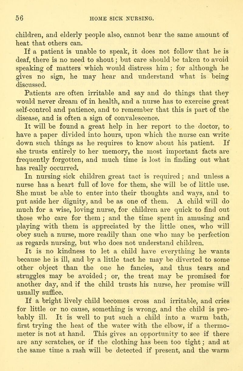 children, and elderly people also, cannot bear the same amount of heat that others can. If a patient is unable to speak, it does not follow that he is deaf, there is no need to shout; but care should be taken to avoid speaking of matters which would distress him ; for although he gives no sign, he may hear and understand what is being discussed. Patients are often irritable and say and do things that they would never dream of in health, and a nurse has to exercise great self-control and patience, and to remember that this is part of the disease, and is often a sign of convalescence. It will be found a great help in her report to the doctor, to have a paper divided into hours, upon which the nurse can write down such things as he requires to know about his patient. If she trusts entirely fco her memory, the most important facts are frequently forgotten, and much time is lost in finding out what has really occurred. In nursing sick children great tact is required; and unless a nurse has a heart full of love for them, she will be of little use. She must be able to enter into their thoughts and ways, and to put aside her dignity^ and be as one of them. A child will do much for a wise, loving nurse, for children are quick to find out those who care for them ; and the time spent in amusing and playing with them is appreciated by the little ones, who will obey such a nurse, more readily than one who may be perfection as regards nursing, but who does not understand children. It is no kindness to let a child have everything he wants because he is ill, and by a little tact he may be diverted to some other object than the one he fancies, and thus tears and struggles may be avoided; or, the treat may be promised for another day, and if the child trusts his nurse, her promise will usually suffice. If a bright lively child becomes cross and irritable, and cries for little or no cause, something is wrong, and the child is pro- bably ill. It is well to put such a child into a warm bath, first trying the heat of the water with the elbow, if a thermo- meter is not at hand. This gives an opportunity to see if there are any scratches, or if the clothing has been too tight; and at the same time a rash will be detected if present, and the warm