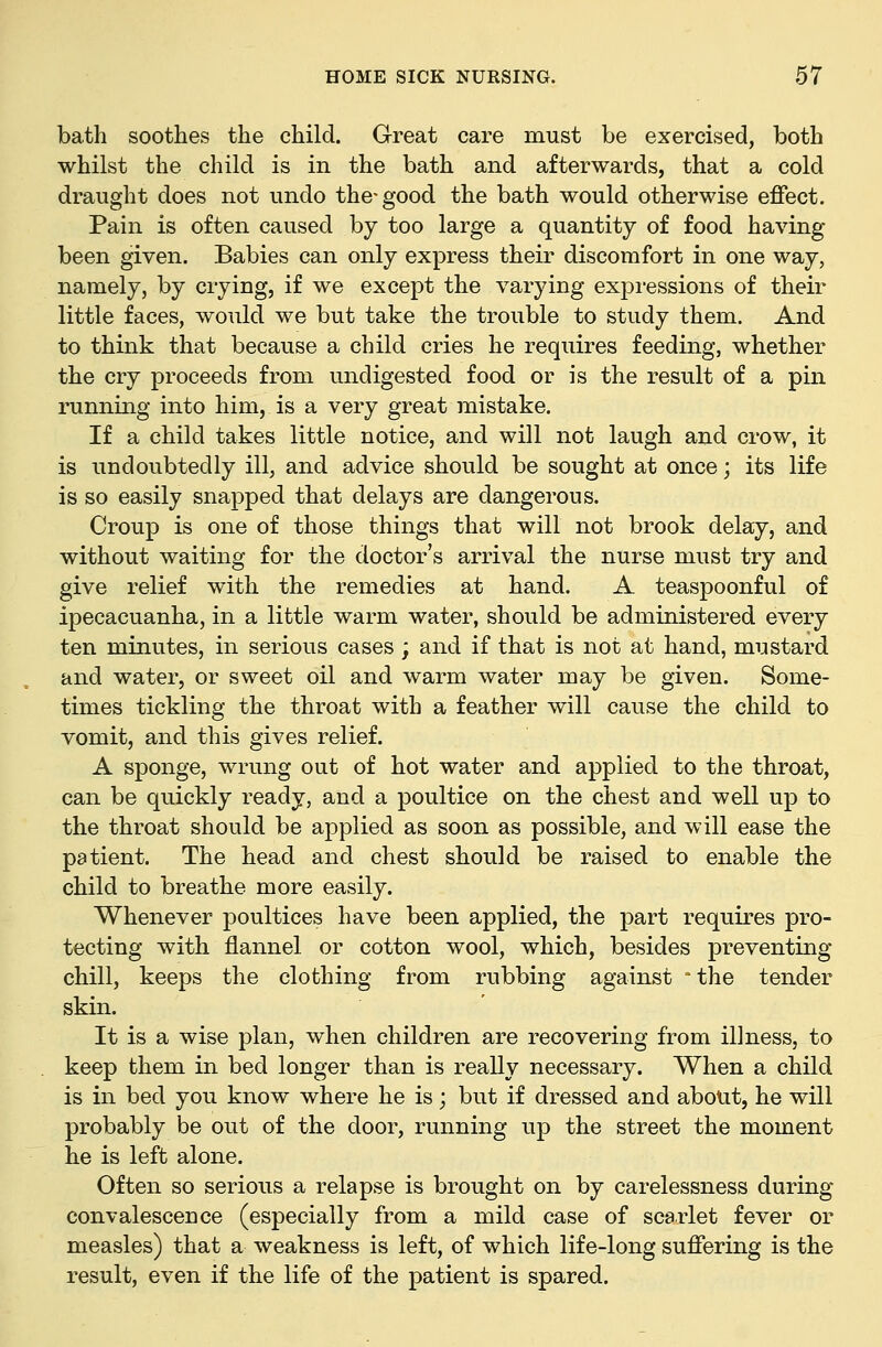 bath soothes the child. Great care must be exercised, both whilst the child is in the bath and afterwards, that a cold draught does not undo the-good the bath would otherwise effect. Pain is often caused by too large a quantity of food having been given. Babies can only express their discomfort in one way, namely, by crying, if we except the varying expi-essions of their little faces, would we but take the trouble to study them. And to think that because a child cries he requires feeding, whether the cry proceeds from undigested food or is the result of a pin running into him, is a very great mistake. If a child takes little notice, and will not laugh and crow, it is undoubtedly ill, and advice should be sought at once; its life is so easily snapped that delays are dangerous. Croup is one of those things that will not brook delay, and without waiting for the doctor's arrival the nurse must try and give relief with the remedies at hand. A teaspoonful of ipecacuanha, in a little warm water, should be administered every ten minutes, in serious cases; and if that is not at hand, mustard and water, or sweet oil and warm water may be given. Some- times tickling the throat with a feather will cause the child to vomit, and this gives relief. A sponge, wrung out of hot water and applied to the throat, can be quickly ready, and a poultice on the chest and well up to the throat should be applied as soon as possible, and will ease the patient. The head and chest should be raised to enable the child to breathe more easily. Whenever poultices have been applied, the part requires pro- tecting with flannel or cotton wool, which, besides preventing chill, keeps the clothing from rubbing against °the tender skin. It is a wise plan, when children are recovering from illness, to keep them in bed longer than is really necessary. When a child is in bed you know where he is ; but if dressed and about, he will probably be out of the door, running up the street the moment he is left alone. Often so serious a relapse is brought on by carelessness during convalescence (especially from a mild case of scarlet fever or measles) that a weakness is left, of which life-long suffering is the result, even if the life of the patient is spared.