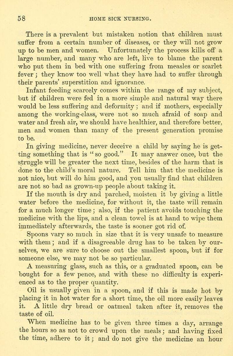 There is a prevalent but mistaken notion that children must suffer from a certain number of diseases, or they will not grow- up to be men and women. Unfortunately the process kills off a large number, and many who are left, live to blame the parent who put them in bed with one suffering from measles or scarlet fever; they know too well what they have had to suffer through their parents' superstition and ignorance. Infant feeding scarcely comes within the range of my subject, but if children were fed in a more simjDle and natural way there would be less suffering and deformity; and if mothers, especially among the working-class, were not so much afraid of soap and water and fresh air, we should have healthier, and therefore better, men and women than many of the present generation promise to be. In giving medicine, never deceive a child by saying he is get- ting something that is so good. It may answer once, but the struggle will be greater the next time, besides of the harm that is done to the child's moral nature. Tell him that the medicine is not nice, but will do him good, and you usually find that children are not so bad as grown-up people about taking it. If the mouth is dry and parched, moisten it by giving a little water before the medicine, for without it, the taste will remain for a much longer time; also, if the patient avoids touching the medicine with the lips, and a clean towel is at hand to wipe them immediately afterwards, the taste is sooner got rid of. Spoons vary so much in size that it is very unsafe to measure with them; and if a disagreeable drug has to be taken by our- selves, we are sure to choose out the smallest spoon, but if for someone else, we may not be so particular. A measuring glass, such as this, or a graduated spoon, can be bought for a few pence, and with these no difficulty is experi- enced as to the proper quantity. Oil is usually given in a spoon, and if this is made hot by placing it in hot water for a short time, the oil more easily leaves it. A little dry bread or oatmeal taken after it, removes the taste of oil. When medicine has to be given three times a day, arrange the hours so as not to crowd upon the meals; and having fixed the time, adhere to it: and do not give the medicine an hour