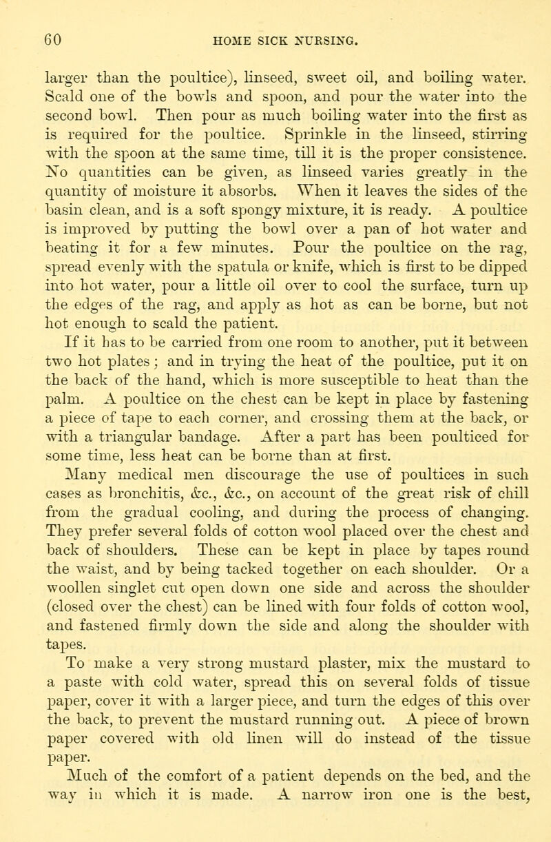 larger than the poultice), linseed, sweet oil, and boiling water. Scald one of the bowls and spoon, and pour the water into the second bowl. Then pour as much boiling water into the first as is required for the ^Doultice. Sprinkle in the linseed, stirring with the spoon at the same time, till it is the proper consistence. No quantities can be given, as linseed varies greatly in the quantity of moisture it absorbs. When it leaves the sides of the basin clean, and is a soft spongy mixture, it is ready. A poultice is improved by putting the bowl over a pan of hot water and beating it for a few minutes. Pour the poultice on the rag, spread evenly with the spatula or knife, which is first to be dipped into hot water, pour a little oil over to cool the surface, turn up the edges of the rag, and apply as hot as can be borne, but not hot enough to scald the patient. If it has to be carried from one room to another, put it between two hot plates; and in trying the heat of the j)oultice, put it on the back of the hand, which is more susceptible to heat than the palm. A poultice on the chest can be kept in place by fastening a piece of tape to each corner, and crossing them at the back, or with a triangular bandage. After a part has been poulticed for some time, less heat can be borne than at first. Many medical men discourage the use of poultices in such cases as bronchitis, <fcc., &c., on account of the great risk of chill from the gradual cooling, and during the process of changing. They prefer several folds of cotton wool placed over the chest and back of shoulders. These can be kept in place by tapes round the waist, and by being tacked together on each shoulder. Or a woollen singlet cut open down one side and across the shoulder (closed over the chest) can be lined with four folds of cotton wool, and fastened firmly down the side and along the shoulder with tapes. To make a very strong mustard plaster, mix the mustard to a paste with cold water, spread this on several folds of tissue paper, cover it with a larger piece, and turn the edges of this over the back, to prevent the mustard running out. A piece of brown paper covered with old linen will do instead of the tissue paper. Much of the comfort of a patient depends on the bed, and the way ill which it is made. A narrow iron one is the best,