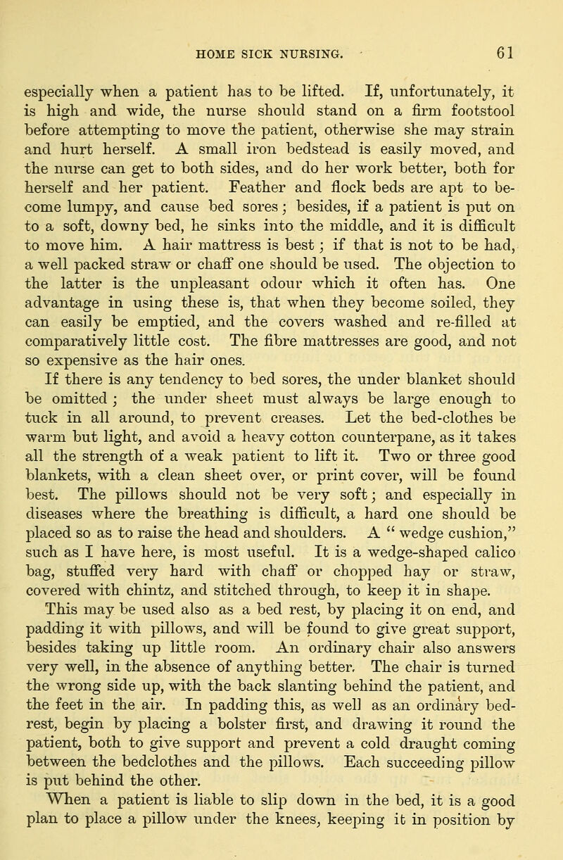 especially when a patient has to be lifted. If, unfortunately, it is high and wide, the nurse should stand on a firm footstool before attempting to move the patient, otherwise she may strain and hurt herself. A small iron bedstead is easily moved, and the nurse can get to both sides, and do her work better, both for herself and her patient. Feather and flock beds are apt to be- come lumpy, and cause bed sores; besides, if a patient is put on to a soft, downy bed, he sinks into the middle, and it is difficult to move him. A hair mattress is best; if that is not to be had, a well packed straw or chafi* one should be used. The objection to the latter is the unpleasant odour which it often has. One advantage in using these is, that when they become soiled, they can easily be emptied, and the covers washed and re-filled at comparatively little cost. The fibre mattresses are good, and not so expensive as the hair ones. If there is any tendency to bed sores, the under blanket should be omitted ; the under sheet must always be large enough to tuck in all around, to prevent creases. Let the bed-clothes be warm but light, and avoid a heavy cotton counterpane, as it takes all the strength of a weak patient to lift it. Two or three good blankets, with a clean sheet over, or print cover, will be found best. The pillows should not be very soft; and especially in diseases where the breathing is difficult, a hard one should be placed so as to raise the head and shoulders. A  wedge cushion, such as I have here, is most useful. It is a wedge-shaped calico bag, stuffed very hard with chaff or chopped hay or straw, covered with chintz, and stitched through, to keep it in shape. This may be used also as a bed rest, by placing it on end, and padding it with pillows, and will be found to give great support, besides taking up little room. An ordinary chair also answers very well, in the absence of anything better. The chair is turned the wrong side up, with the back slanting behind the patient, and the feet in the air. In padding this, as well as an ordinary bed- rest, begin by placing a bolster first, and drawing it round the patient, both to give support and prevent a cold draught coming between the bedclothes and the pillows. Each succeeding pillow is put behind the other. When a patient is liable to slip down in the bed, it is a good plan to place a pillow under the knees, keeping it in position by