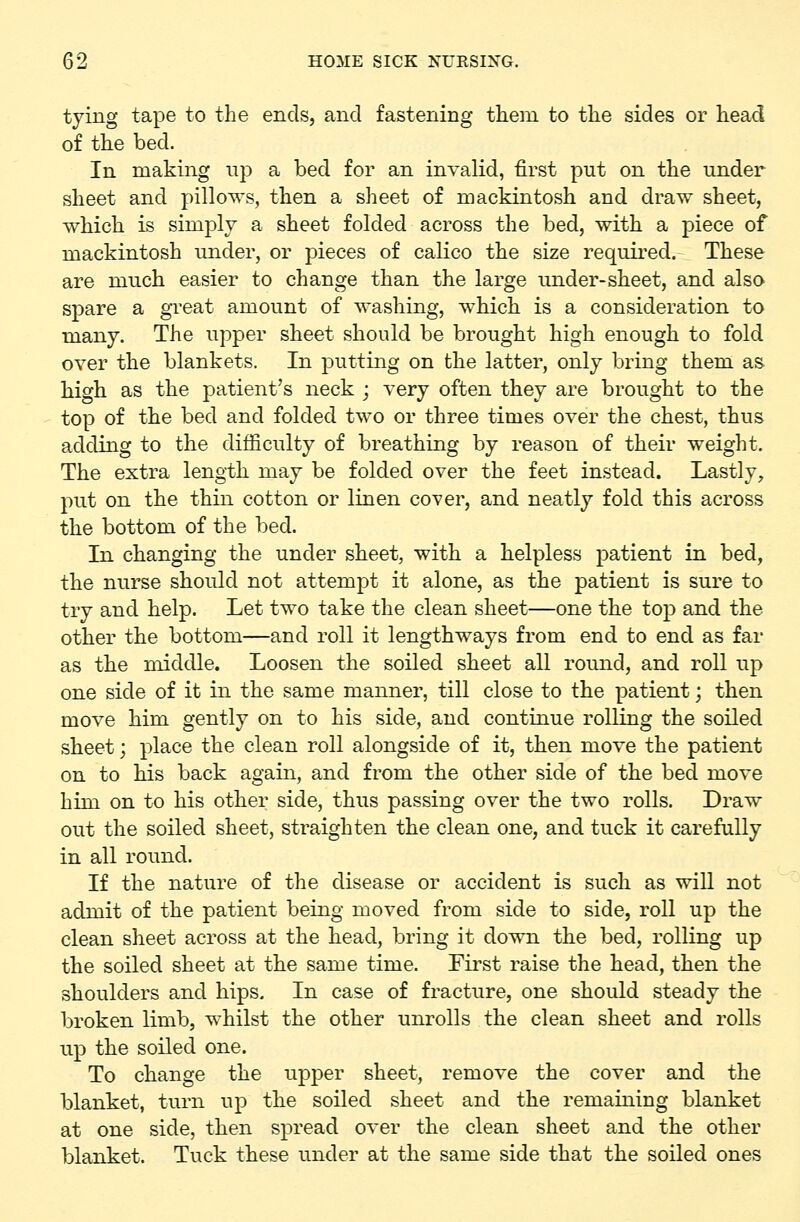 tying tape to the ends, and fastening tliem to the sides or head of the bed. In making np a bed for an invalid, first put on the under sheet and pillows, then a sheet of mackintosh and draw sheet, which is simply a sheet folded across the bed, with a piece of mackintosh under, or pieces of calico the size requii^ed. These are much easier to change than the large under-sheet, and also spare a gi^eat amount of washing, which is a consideration to many. The upper sheet should be brought high enough to fold over the blankets. In putting on the latter, only bring them as. high as the patient's neck ; very often they are brought to the top of the bed and folded two or three times over the chest, thus adding to the difficulty of breathing by reason of their weight. The extra length may be folded over the feet instead. Lastly, put on the thin cotton or linen cover, and neatly fold this across the bottom of the bed. In changing the under sheet, with a helpless patient in bed, the nurse should not attempt it alone, as the patient is sure to try and help. Let two take the clean sheet—one the top and the other the bottom—and roll it lengthways from end to end as far as the middle. Loosen the soiled sheet all round, and roll up one side of it in the same manner, till close to the patient; then move him gently on to his side, and continue rolling the soiled sheet j place the clean roll alongside of it, then move the patient on to his back again, and from the other side of the bed move him on to his other side, thus passing over the two rolls. Draw out the soiled sheet, straighten the clean one, and tuck it carefully in all round. If the nature of the disease or accident is such as will not admit of the patient being moved from side to side, roll up the clean sheet across at the head, bring it down the bed, rolling up the soiled sheet at the same time. First raise the head, then the shoulders and hips. In case of fracture, one should steady the broken limb, whilst the other unrolls the clean sheet and rolls up the soiled one. To change the upper sheet, remove the cover and the blanket, turn up the soiled sheet and the remaining blanket at one side, then spread over the clean sheet and the other blanket. Tuck these under at the same side that the soiled ones
