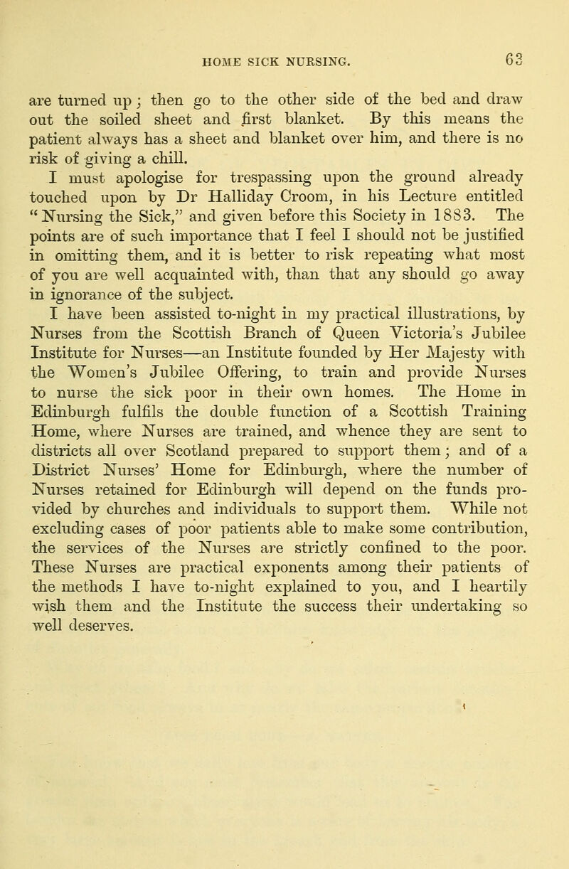 are turned up; then go to the other side of the bed and draw out the soiled sheet and first blanket. By this means the patient always has a sheet and blanket over him, and there is no risk of giving a chill. I must apologise for trespassing upon the ground already touched upon by Dr Halliday Groom, in his Lecture entitled Nursing the Sick, and given before this Society in 1883. The points are of such importance that I feel I should not be justified in omitting them, and it is better to risk repeating what most of you are well acquainted with, than that any should go away in ignorance of the subject. I have been assisted to-night in my practical illustrations, by Nurses from the Scottish Branch of Queen Victoria's Jubilee Institute for Nurses—an Institute founded by Her Majesty with the Women's Jubilee Offering, to train and provide Nurses to nurse the sick poor in their own homes. The Home in Edinburgh fulfils the double function of a Scottish Training Home, where Nurses are trained, and whence they are sent to districts all over Scotland prepared to support them; and of a District Nurses' Home for Edinburgh, where the number of Nurses retained for Edinburgh will depend on the funds pro- vided by churches and individuals to support them. While not excluding cases of poor patients able to make some contribution, the services of the Nurses are strictly confined to the poor. These Nurses are practical exponents among their patients of the methods I have to-night explained to you, and I heartily wish them and the Institute the success their undertaking so well deserves.