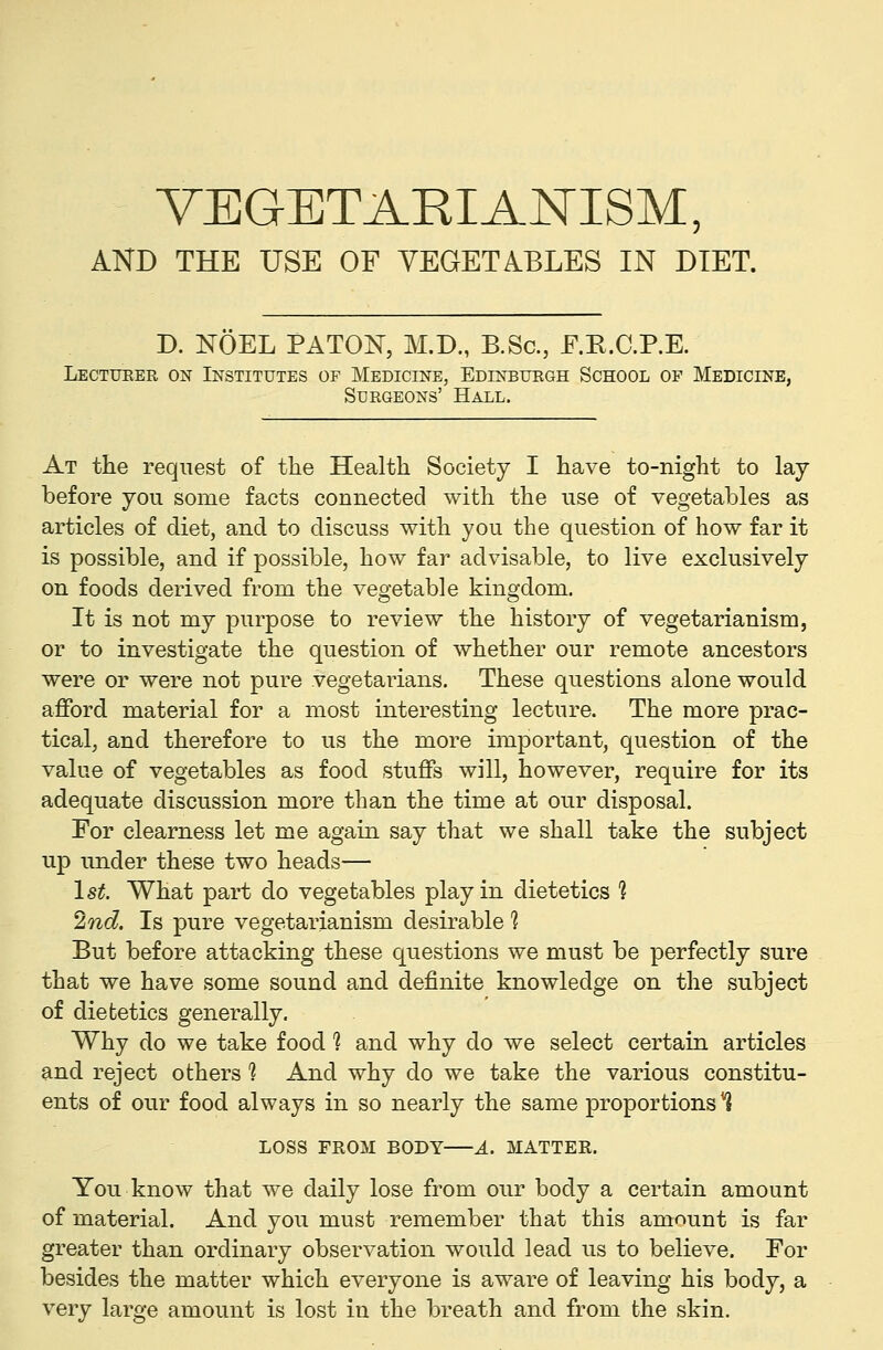 VEGETARIANISM, AND THE USE OF VEGETABLES IN DIET. D. NOEL PATOi^, M.D., B.Sc, E.E.C.P.E. Lectueer on Institutes of Medicine, EDrNBURGH School of Medicine, Surgeons' Hall. At the request of the Health Society I have to-night to lay before you some facts connected with the use of vegetables as articles of diet, and to discuss with you the question of how far it is possible, and if possible, how far advisable, to live exclusively on foods derived from the vegetable kingdom. It is not my purpose to review the history of vegetarianism, or to investigate the question of whether our remote ancestors were or were not pure vegetarians. These questions alone would afford material for a most interesting lecture. The more prac- tical, and therefore to us the more important, question of the value of vegetables as food stuffs will, however, require for its adequate discussion more than the time at our disposal. For clearness let me again say that we shall take the subject up under these two heads— 1st. What part do vegetables play in dietetics 1 2ind. Is pure vegetarianism desirable 1 But before attacking these questions we must be perfectly sure that we have some sound and definite knowledge on the subject of dietetics generally. Why do we take food 1 and why do we select certain articles and reject others ? And why do we take the various constitu- ents of our food always in so nearly the same proportions*? LOSS FROM BODY A. MATTEE. You know that we daily lose from our body a certain amount of material. And you must remember that this amount is far greater than ordinary observation would lead us to believe. For besides the matter which everyone is aware of leaving his body, a very large amount is lost in the breath and from the skin.